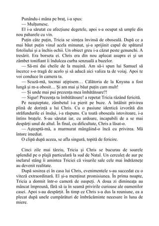 Punându-i mâna pe braț, i-a spus:
— Mulțumesc.
El i-a sărutat cu afecțiune degetele, apoi s-a ocupat să umple din
nou paharele cu vin.
Puțin câte puțin, Tricia se simțea învinsă de oboseală. După ce a
mai băut puțin vinul acela minunat, și-a sprijinit capul de spătarul
fotoliului și a închis ochii. Un obiect greu i-a căzut peste genunchi. A
tresărit. Era borseta ei. Chris era din nou aplecat asupra ei și un
zâmbet tonifiant îi îndulcea curba senzuală a buzelor.
— Să-mi dai cheile de la mașină. Am să-i spun lui Samuel să
încerce s-o tragă de acolo și să aducă aici valiza ta de voiaj. Apoi te
voi conduce în camera ta.
— Scuză-mă, tocmai ațipisem… Călătoria de la Knysna a fost
lungă și m-a obosit… Și am mai și băut puțin cam mult!
— Și unde mai pui prezența mea îmbătătoare?!
— Sigur! Prezența ta îmbătătoare! a repetat Tricia râzând fericită.
Pe neașteptate, zâmbetul i-a pierit pe buze. A întâlnit privirea
plină de dorință a lui Chris. Cu o pasiune identică izvorâtă din
străfundurile ei însăși, i-a răspuns. Cu toată oboseala istovitoare, i-a
întins brațele. S-au sărutat iar, cu ardoare, incapabili de a se mai
despărți unul de altul. În final, cu dificultate, Chris a lăsat-o.
— Așteaptă-mă, a murmurat mângâind-o încă cu privirea. Mă
întorc imediat.
O clipă după aceea, se afla singură, topită de fericire.
Cinci zile mai târziu, Tricia și Chris se bucurau de soarele
splendid pe o plajă particulară la sud de Natal. Un cerculeț de aur pe
inelarul stâng îi amintea Triciei că visurile sale cele mai îndrăznețe
au devenit realitate.
După sosirea ei în casa lui Chris, evenimentele s-au succedat cu o
viteză extraordinară. El și-a menținut promisiunea. În prima noapte,
Tricia a dormit într-o cameră de oaspeți. A doua zi dimineața au
mâncat împreună, fără să ia în seamă privirile curioase ale oamenilor
casei. Apoi s-au despărțit. În timp ce Chris s-a dus la reuniune, ea a
plecat după unele cumpărături de îmbrăcăminte necesare în luna de
miere.
 