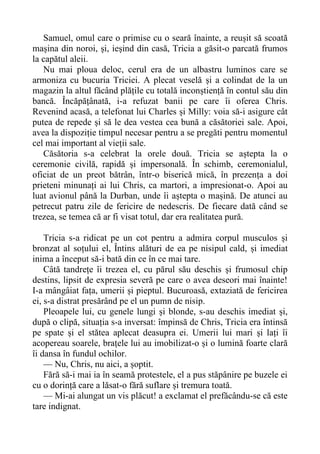 Samuel, omul care o primise cu o seară înainte, a reușit să scoată
mașina din noroi, și, ieșind din casă, Tricia a găsit-o parcată frumos
la capătul aleii.
Nu mai ploua deloc, cerul era de un albastru luminos care se
armoniza cu bucuria Triciei. A plecat veselă și a colindat de la un
magazin la altul făcând plățile cu totală inconștiență în contul său din
bancă. Încăpățânată, i-a refuzat banii pe care îi oferea Chris.
Revenind acasă, a telefonat lui Charles și Milly: voia să-i asigure cât
putea de repede și să le dea vestea cea bună a căsătoriei sale. Apoi,
avea la dispoziție timpul necesar pentru a se pregăti pentru momentul
cel mai important al vieții sale.
Căsătoria s-a celebrat la orele două. Tricia se aștepta la o
ceremonie civilă, rapidă și impersonală. În schimb, ceremonialul,
oficiat de un preot bătrân, într-o biserică mică, în prezența a doi
prieteni minunați ai lui Chris, ca martori, a impresionat-o. Apoi au
luat avionul până la Durban, unde îi aștepta o mașină. De atunci au
petrecut patru zile de fericire de nedescris. De fiecare dată când se
trezea, se temea că ar fi visat totul, dar era realitatea pură.
Tricia s-a ridicat pe un cot pentru a admira corpul musculos și
bronzat al soțului el, Întins alături de ea pe nisipul cald, și imediat
inima a început să-i bată din ce în ce mai tare.
Câtă tandrețe îi trezea el, cu părul său deschis și frumosul chip
destins, lipsit de expresia severă pe care o avea deseori mai înainte!
I-a mângâiat fața, umerii și pieptul. Bucuroasă, extaziată de fericirea
ei, s-a distrat presărând pe el un pumn de nisip.
Pleoapele lui, cu genele lungi și blonde, s-au deschis imediat și,
după o clipă, situația s-a inversat: împinsă de Chris, Tricia era întinsă
pe spate și el stătea aplecat deasupra ei. Umerii lui mari și lați îi
acopereau soarele, brațele lui au imobilizat-o și o lumină foarte clară
îi dansa în fundul ochilor.
— Nu, Chris, nu aici, a șoptit.
Fără să-i mai ia în seamă protestele, el a pus stăpânire pe buzele ei
cu o dorință care a lăsat-o fără suflare și tremura toată.
— Mi-ai alungat un vis plăcut! a exclamat el prefăcându-se că este
tare indignat.
 
