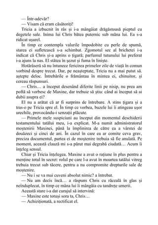 — Într-adevăr?
— Visam că eram căsătoriți!
Tricia a izbucnit în râs și i-a mângâiat drăgăstoasă pieptul cu
degetele sale. Inima lui Chris bătea puternic sub măna lui. Ea s-a
ridicat ușurel.
În timp ce contempla valurile împodobite cu perle de spumă,
starea ei sufletească s-a schimbat. Zgomotul sec al brichetei i-a
indicat că Chris și-a aprins o țigară; parfumul tutunului lui preferat
i-a ajuns la nas. El stătea în șezut și fuma în liniște.
Hotărâseră să nu întunece fericirea primelor zile de viață în comun
vorbind despre trecut. Dar, pe neașteptate, Tricia nu a mai putut să.
aștepte deloc. Întrebările o frământau în mintea ei, chinuitor, și
cereau răspunsuri.
— Chris… a început desenând diferite linii pe nisip, nu prea am
poftă să vorbesc de Maxine, dar trebuie să știu: când ai început să ai
dubii asupra ei?
El nu a arătat că ar fi surprins de întrebare. A stins țigara și a
tras-o pe Tricia spre el. În timp ce vorbea, buzele lui îi atingeau ușor
urechile, provocându-i senzații plăcute.
— Primele mele suspiciuni au început din momentul deschiderii
testamentului tatălui meu, i-a explicat. M-a numit administratorul
moștenirii Maxinei, până la împlinirea de către ea a vârstei de
douăzeci și cinci de ani. În cazul în care ea ar comite ceva grav,
preciza documentul, partea ei de moștenire trebuia să fie anulată. Pe
moment, această clauză mi s-a părut mai degrabă ciudată… Acum îi
înțeleg sensul.
Chiar și Tricia înțelegea. Maxine a avut o rațiune în plus pentru a
menține totul în secret: rolul pe care l-a avut în moartea tatălui vitreg
trebuia trecut sub tăcere, pentru a nu compromite drepturile sale de
moștenire.
— Nu i se va mai cuveni absolut nimic? a întrebat.
— Nu am decis încă… a răspuns Chris cu răceală în glas și
neînduplecat, în timp ce mâna lui îi mângâia cu tandrețe umerii.
Această stare i-a dat curajul să intervină:
— Maxine este totuși sora ta, Chris…
— Achiziționată, a rectificat el.
 