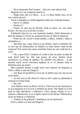 — Să nu despicăm firul în patru… Știu că o mai iubești încă.
Degetele lui s-au crispat pe umerii ei.
— După toate câte ți-a făcut… și ce i-a făcut tatălui meu, să nu
mai vorbim de noi!
Tricia a mângâiat cu vârful degetului ridul care îi brăzda fruntea.
— Iart-o! l-a sfătuit.
— Pentru ce?
— Pentru că sunt așa de fericită, încât aș putea să-i iert unele
lucruri. Aș vrea ca și tu să faci ca mine.
Trăsăturile feței lui nu s-au înseninat imediat. Ochii întunecați și
plini de ardoare ai Triciei au susținut privirea lui fără să clipească.
— Poate am să-i acord o rentă anuală, a admis, luându-i mâna și
sărutându-i-o.
— Mai bine așa, a spus Tricia cu un zâmbet. Apoi l-a întrebat: De
ce erai așa de neîncrezător în relațiile cu mine atunci când ne-am
cunoscut? Era numai din cauza celorlalte femei pe care tatăl tău le-a
avut?
— Nu, a spus Chris. Credeam că o fată ca tine nu putea să aibă alt
scop decât banii lui. Dar mai presus de orice căutam să-mi
construiesc un sistem de apărare. Tu, dealtfel, îmi plăceai… și din
această cauză nu-mi convenea legătura ta cu el: țineam mult la
libertatea mea, pe atunci.
Mica grimasă ironică a cedat locul unei expresii de dragoste și
Chris a strâns-o mai tare lângă el.
— Am făcut tot posibilul ca să te uit, în ultimii șase ani, dar nu am
reușit deloc.
— Ai mai avut și alte femei în viața ta, nu? a spus ea, glumeață și
serioasă în același timp.
— Da, una.
Acel răspuns sincer și direct a lovit-o. Chris era un om fascinant și
ea și-a imaginat că ar fi avut o mulțime de femei. Dar faptul că a fost
pusă în fața adevărului a tulburat-o. Chris spiona reacția ei cu o
expresie zeflemitoare, și ea a înțeles sensul erorii făcute. Mărturisirea
aceea nu trebuia s-o rănească.
— Trebuie să fiu geloasă? a întrebat pe un ton dezinvolt.
Chris a strâns-o și mai tare lângă el.
 