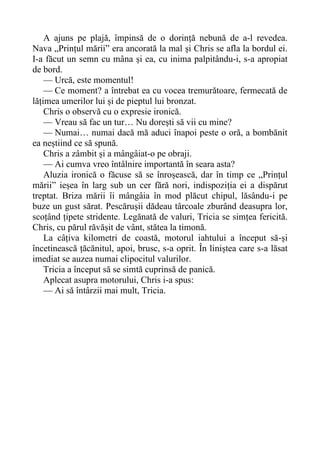A ajuns pe plajă, împinsă de o dorință nebună de a-l revedea.
Nava „Prințul mării” era ancorată la mal și Chris se afla la bordul ei.
I-a făcut un semn cu mâna și ea, cu inima palpitându-i, s-a apropiat
de bord.
— Urcă, este momentul!
— Ce moment? a întrebat ea cu vocea tremurătoare, fermecată de
lățimea umerilor lui și de pieptul lui bronzat.
Chris o observă cu o expresie ironică.
— Vreau să fac un tur… Nu dorești să vii cu mine?
— Numai… numai dacă mă aduci înapoi peste o oră, a bombănit
ea neștiind ce să spună.
Chris a zâmbit și a mângâiat-o pe obraji.
— Ai cumva vreo întâlnire importantă în seara asta?
Aluzia ironică o făcuse să se înroșească, dar în timp ce „Prințul
mării” ieșea în larg sub un cer fără nori, indispoziția ei a dispărut
treptat. Briza mării îi mângâia în mod plăcut chipul, lăsându-i pe
buze un gust sărat. Pescărușii dădeau târcoale zburând deasupra lor,
scoțând țipete stridente. Legănată de valuri, Tricia se simțea fericită.
Chris, cu părul răvășit de vânt, stătea la timonă.
La câțiva kilometri de coastă, motorul iahtului a început să-și
încetinească țăcănitul, apoi, brusc, s-a oprit. În liniștea care s-a lăsat
imediat se auzea numai clipocitul valurilor.
Tricia a început să se simtă cuprinsă de panică.
Aplecat asupra motorului, Chris i-a spus:
— Ai să întârzii mai mult, Tricia.
 