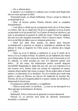 — Nu, a afirmat decis.
A sărutat-o cu o tandrețe și o ardoare care i-a ținut unul lângă altul
într-un extaz aproape de delir.
Tremurând toată, cu obrajii înflăcărați, Tricia a reușit in sfârșit să
se desprindă de el.
— Știai că lucram pentru Charles Barrett când ai cumpărat
întreprinderea?
— I-am făcut o ofertă așa de avantajoasă încât cât ar fi fost nebun
s-o refuze. Dar, de ce, după tine? Și de ce te gândești că m-aș fi jenat
ca persoană ca să iau postul lui? Aș fi putut să trimit pe altcineva, așa
cum se procedează în general în astfel de cazuri. Tonul lui căpătase
din nou ceva din aroganța trecutului. Chris o observa intens. Trebuia
să te revăd fără să trădez ceea ce simțeam pentru tine.
— Dacă îmi aduc bine aminte, nu păreai prea bucuros
revăzându-mă! a precizat ea râzând și simțindu-se asaltată de fiori
plăcuți în timp ce degetele lui Chris urcau și coborau de-a lungul
gâtului ei.
— Dacă nu m-aș fi abținut, a mărturisit el, te-aș fi smuls da la
birou și te-aș fi strâns în brațe. În schimb, nu am îndrăznit nici măcar
să-ți strâng mâna. Îți dai seama de infernul pe care îl traversam și eu?
Te iubeam, cu toată acuzația pe care ți-o aduceam pentru acel
delict… Și mă uram, mă disprețuiam pentru această dragoste
irezistibilă! Regăsindu-te, după toți acei ani, am avut impresia că tu
îmi ascunzi ceva. Pentru mine era extrem de important să cunosc
rațiunea observațiilor tale cinice și amare. M-am arătat odios și brutal
pentru a te determina să te destăinui. Nu mi-a trebuit prea mult timp
pentru a ghici că Maxine era într-un fel implicată în secretul tău.
Oricum, nu mi-aș fi imaginat până în ce punct, înainte de năvălirea ei
furtunoasă în biroul meu.
Evocând acea oribilă amintire, s-a îngălbenit.
— Până la urmă totul s-a clarificat… și ceea ce am descoperit m-a
făcut aproape să înnebunesc de durere.
— Chris…
Înduioșată, Tricia a încercat să oprească evocarea dureroasă.
Oricum el, cu privirea încă plină de obsesiile fantasmelor
trecutului, a continuat:
 
