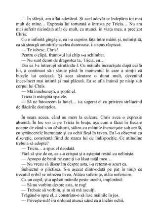 — În sfârșit, am aflat adevărul. Și acel adevăr te îndepărta tot mai
mult de mine… Expresia lui torturată o întrista pe Tricia… Nu am
mai suferit niciodată atât de mult, ca atunci, în viața mea, a precizat
Chris.
Cu o infinită gingășie, ea i-a cuprins fața între mâini și, neliniștită,
ca să șteargă amintirile acelea dureroase, i-a spus răspicat:
— Te iubesc, Chris!
Pentru o clipă, frumosul lui chip s-a schimbat.
— Nu sunt demn de dragostea ta, Tricia, eu…
Dar ea l-a întrerupt sărutându-l. Cu mâinile încrucișate după ceafa
lui, a continuat să-i sărute până în momentul în care a simțit că
buzele lui cedează. Și acea sărutare o durat mult, devenind
încet-încet mai intimă și mai plăcută. Ea se afla întinsă pe nisip sub
corpul lui Chris.
— Mă înnebunești, a șoptit el.
Tricia îi mângâia spatele.
— Să ne întoarcem la hotel… i-a sugerat el cu privirea strălucind
de flăcările dorințelor.
În seara aceea, când au mers la culcare, Chris avea o expresie
absentă. În loc s-o ia pe Tricia în brațe, așa cum a făcut în fiecare
noapte de când s-au căsătorit, stătea cu mâinile încrucișate sub ceafă,
cu sprâncenele încruntate și cu ochii ficși în tavan. Ea l-a observat cu
discreție, conștientă fiind de starea lui de indispoziție. Ce atitudine
trebuia să adopte?
— Tricia… a spus el deodată.
Fără să știe de ce, ea s-a crispat și a așteptat restul cu neliniște.
— Apropo de banii pe care ți i-a lăsat tatăl meu…
— Nu vreau să discutăm despre asta, i-a retezat-o scurt ea.
Subiectul o plictisea. S-a așezat dintr-odată pe pat în timp ce
trecutul oribil se retrezea în ea. Atâtea suferințe, atâta nefericire.
Ca un copil, și-a apăsat mâinile peste urechi, implorând:
— Să nu vorbim despre asta, te rog!
— Trebuie să vorbim, și tu să mă asculți.
Trăgând-o spre el, a constrâns-o să lase mâinile în jos.
— Privește-mă! i-a ordonat atunci când ea a închis ochii.
 