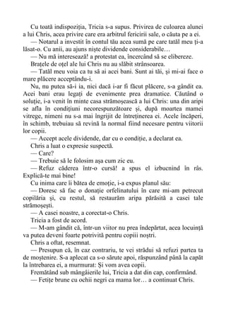 Cu toată indispoziția, Tricia s-a supus. Privirea de culoarea alunei
a lui Chris, acea privire care era arbitrul fericirii sale, o căuta pe a ei.
— Notarul a investit în contul tău acea sumă pe care tatăl meu ți-a
lăsat-o. Cu anii, au ajuns niște dividende considerabile…
— Nu mă interesează! a protestat ea, încercând să se elibereze.
Brațele de oțel ale lui Chris nu au slăbit strânsoarea.
— Tatăl meu voia ca tu să ai acei bani. Sunt ai tăi, și mi-ai face o
mare plăcere acceptându-i.
Nu, nu putea să-i ia, nici dacă i-ar fi făcut plăcere, s-a gândit ea.
Acei bani erau legați de evenimente prea dramatice. Căutând o
soluție, i-a venit în minte casa strămoșească a lui Chris: una din aripi
se afla în condițiuni necorespunzătoare și, după moartea mamei
vitrege, nimeni nu s-a mai îngrijit de întreținerea ei. Acele încăperi,
în schimb, trebuiau să revină la normal fiind necesare pentru viitorii
lor copii.
— Accept acele dividende, dar cu o condiție, a declarat ea.
Chris a luat o expresie suspectă.
— Care?
— Trebuie să le folosim așa cum zic eu.
— Refuz căderea într-o cursă! a spus el izbucnind în râs.
Explică-te mai bine!
Cu inima care îi bătea de emoție, i-a expus planul său:
— Doresc să fac o donație orfelinatului în care mi-am petrecut
copilăria și, cu restul, să restaurăm aripa părăsită a casei tale
strămoșești.
— A casei noastre, a corectat-o Chris.
Tricia a fost de acord.
— M-am gândit că, într-un viitor nu prea îndepărtat, acea locuință
va putea deveni foarte potrivită pentru copiii noștri.
Chris a oftat, resemnat.
— Presupun că, în caz contrariu, te vei strădui să refuzi partea ta
de moștenire. S-a aplecat ca s-o sărute apoi, răspunzând până la capăt
la întrebarea ei, a murmurat: Și vom avea copii.
Fremătând sub mângâierile lui, Tricia a dat din cap, confirmând.
— Fetițe brune cu ochii negri ca mama lor… a continuat Chris.
 