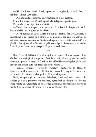 — Și băieți cu părul blond, aproape ca argintul, ca tatăl lor, și
privirea lui așa deosebită.
— Am atâtea fapte pentru care trebuie să-ți cer iertare.
Tricia l-a constrâns să tacă apăsându-i degetele peste gură.
Cu tandrețe, de fapt, i-a reamintit:
— Toate acestea aparțin trecutului. Am hotărât împreună să le
dăm uitării și să ne gândim la viitor.
— Ai dreptate! a spus Chris stingând lumina. În obscuritate, a
îmbrățișat-o pe Tricia și a strâns-o cu pasiune, iar ea i s-a dăruit cu
tot focul care o mistuia în flăcările dragostei lor. ,,Este minunat” s-a
gândit. Au ajuns să trăiască cu plăcere clipele frumoase ale acelei
fericiri pe care au riscat s-o piardă pentru totdeauna.
* * *
Dar, în acel labirint al suferințelor și tensiunilor nervoase, le-a
zâmbit norocul și ei au știut, până la urmă, să se agațe de razele
speranței, pentru a reuși în final să dea frâu liber dorințelor și să ardă
într-un tot unitar la focul dragostei mult visate…
Și razele speranței, devenite realitate, străluceau la flăcările
focului inimilor lor care se reflectau în „șoimul de argint” și se irizau
ca licuricii în întunericul nopților pline de dragoste.
Deci, o speranță nu moare niciodată, dacă cei ce o poartă în
suflete știu să o păstreze cu răbdare, așteptând ca timpul să vindece
toate rănile și suferințele și să-i redea șoimului zborul strălucitor sub
razele fermecătoare ale soarelui vieții îndrăgostiților.
 
