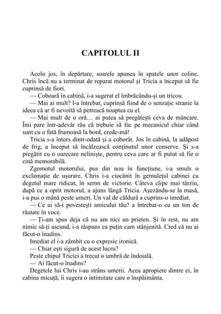 CAPITOLUL II
Acolo jos, în depărtare, soarele apunea în spatele unor coline.
Chris încă nu a terminat de reparat motorul și Tricia a început să fie
cuprinsă de fiori.
— Coboară în cabină, i-a sugerat el îmbrăcându-și un tricou.
— Mai ai mult? l-a întrebat, cuprinsă fiind de o senzație stranie la
ideea că ar fi nevoită să petreacă noaptea cu el.
— Mai mult de o oră… ai putea să pregătești ceva de mâncare.
Îmi pare într-adevăr rău că trebuie să fac pe mecanicul chiar când
sunt cu o fată frumoasă la bord, crede-mă!
Tricia s-a întors dintr-odată și a coborât. Jos în cabină, la adăpost
de frig, a început să încălzească conținutul unor conserve. Și s-a
pregătit cu o oarecare neliniște, pentru ceva care ar fi putut să fie o
cină memorabilă.
Zgomotul motorului, pus din nou în funcțiune, i-a smuls o
exclamație de ușurare. Chris i-a ciocănit în gemulețul cabinei cu
degetul mare ridicat, în semn de victorie. Câteva clipe mai târziu,
după ce a oprit motorul, a ajuns lângă Tricia. Așezându-se la masă,
i-a pus o mână peste umeri. Un val de căldură a cuprins-o imediat.
— Ce ai să-i povestești amicului tău? a întrebat-o cu un ton de
răutate în voce.
— Ți-am spus deja că nu am nici un prieten. Și în rest, nu am
nimic să-ți ascund, i-a răspuns ea puțin cam stânjenită. Cred că nu ai
făcut-o înadins.
Imediat el i-a zâmbit cu o expresie ironică.
— Chiar ești sigură de acest lucru?
Peste chipul Triciei a trecut o umbră de îndoială.
— Ai făcut-o înadins?
Degetele lui Chris i-au strâns umerii. Acea apropiere dintre ei, în
cabina micuță, îi sugera o intimitate care o înspăimânta.
 
