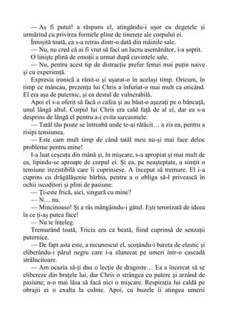 — Aș fi putut! a răspuns el, atingăndu-i ușor cu degetele și
urmărind cu privirea formele pline de tinerețe ale corpului ei.
Înroșită toată, ea s-a retras dintr-o dată din mâinile sale.
— Nu, nu cred că ai fi vrut să faci un lucru asemănător, i-a șoptit.
O liniște plină de emoții a urmat după cuvintele sale.
— Nu, pentru acest tip de distracție prefer femei mai puțin naive
și cu experiență.
Expresia ironică a rănit-o și ușurat-o în același timp. Oricum, în
timp ce mâncau, prezența lui Chris a înfuriat-o mai mult ca oricând.
El era așa de puternic, și ea destul de vulnerabilă.
Apoi el s-a oferit să facă o cafea și au băut-o așezați pe o băncuță,
unul lângă altul. Corpul lui Chris era cald față de al ei, dar ea s-a
desprins de lângă el pentru a-i evita sarcasmele.
— Tatăl tău poate se întreabă unde te-ai rătăcit… a zis ea, pentru a
risipi tensiunea.
— Este cam mult timp de când tatăl meu nu-și mai face deloc
probleme pentru mine!
I-a luat ceșcuța din mână și, în mișcare, s-a apropiat și mai mult de
ea, lipindu-se aproape de corpul ei. Și ea, pe neașteptate, a simțit o
tensiune irezistibilă care îi cuprinsese. A început să tremure. El i-a
cuprins cu drăgălășenie bărbia, pentru a o obliga să-l privească în
ochii iscoditori și plini de pasiune.
— Ți-este frică, aici, singură cu mine?
— N… nu.
— Mincinoaso! Și a râs mângâindu-i gâtul. Ești terorizată de ideea
la ce ți-aș putea face!
— Nu te înțeleg.
Tremurând toată, Tricia era ca beată, fiind cuprinsă de senzații
puternice.
— De fapt asta este, a recunoscut el, scoțându-i bareta de elastic și
eliberându-i părul negru care i-a alunecat pe umeri într-o cascadă
strălucitoare.
— Am ocazia să-ți dau o lecție de dragoste… Ea a încercat să se
elibereze din brațele lui, dar Chris o strângea cu putere și arzând de
pasiune; n-o mai lăsa să facă nici o mișcare. Respirația lui caldă pe
obrajii ei o exalta la culme. Apoi, cu buzele îi atingea umerii
 
