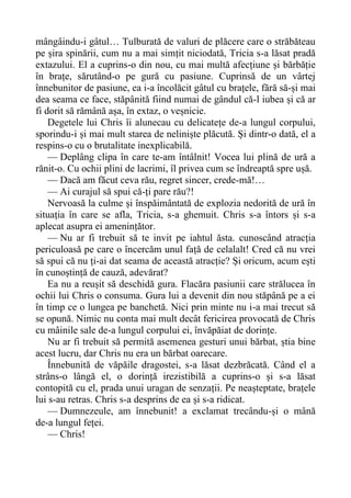 mângâindu-i gâtul… Tulburată de valuri de plăcere care o străbăteau
pe șira spinării, cum nu a mai simțit niciodată, Tricia s-a lăsat pradă
extazului. El a cuprins-o din nou, cu mai multă afecțiune și bărbăție
în brațe, sărutând-o pe gură cu pasiune. Cuprinsă de un vârtej
înnebunitor de pasiune, ea i-a încolăcit gâtul cu brațele, fără să-și mai
dea seama ce face, stăpânită fiind numai de gândul că-l iubea și că ar
fi dorit să rămână așa, în extaz, o veșnicie.
Degetele lui Chris îi alunecau cu delicatețe de-a lungul corpului,
sporindu-i și mai mult starea de neliniște plăcută. Și dintr-o dată, el a
respins-o cu o brutalitate inexplicabilă.
— Deplâng clipa în care te-am întâlnit! Vocea lui plină de ură a
rănit-o. Cu ochii plini de lacrimi, îl privea cum se îndreaptă spre ușă.
— Dacă am făcut ceva rău, regret sincer, crede-mă!…
— Ai curajul să spui că-ți pare rău?!
Nervoasă la culme și înspăimântată de explozia nedorită de ură în
situația în care se afla, Tricia, s-a ghemuit. Chris s-a întors și s-a
aplecat asupra ei amenințător.
— Nu ar fi trebuit să te invit pe iahtul ăsta. cunoscând atracția
periculoasă pe care o încercăm unul față de celalalt! Cred că nu vrei
să spui că nu ți-ai dat seama de această atracție? Și oricum, acum ești
în cunoștință de cauză, adevărat?
Ea nu a reușit să deschidă gura. Flacăra pasiunii care strălucea în
ochii lui Chris o consuma. Gura lui a devenit din nou stăpână pe a ei
în timp ce o lungea pe banchetă. Nici prin minte nu i-a mai trecut să
se opună. Nimic nu conta mai mult decât fericirea provocată de Chris
cu mâinile sale de-a lungul corpului ei, învăpăiat de dorințe.
Nu ar fi trebuit să permită asemenea gesturi unui bărbat, știa bine
acest lucru, dar Chris nu era un bărbat oarecare.
Înnebunită de văpăile dragostei, s-a lăsat dezbrăcată. Când el a
strâns-o lângă el, o dorință irezistibilă a cuprins-o și s-a lăsat
contopită cu el, prada unui uragan de senzații. Pe neașteptate, brațele
lui s-au retras. Chris s-a desprins de ea și s-a ridicat.
— Dumnezeule, am înnebunit! a exclamat trecându-și o mână
de-a lungul feței.
— Chris!
 