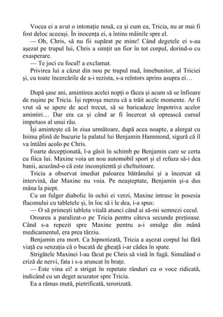 Vocea ei a avut o intonație nouă, ca și cum ea, Tricia, nu ar mai fi
fost deloc aceeași. În inocența ei, a întins mâinile spre el.
— Oh, Chris, să nu fii supărat pe mine! Când degetele ei s-au
așezat pe trupul lui, Chris a simțit un fior în tot corpul, dorind-o cu
exasperare.
— Te joci cu focul! a exclamat.
Privirea lui a căzut din nou pe trupul nud, înnebunitor, al Triciei
și, cu toate încercările de a-i rezista, s-a reîntors aprins asupra ei…
După șase ani, amintirea acelei nopți o făcea și acum să se înfioare
de rușine pe Tricia. Își reproșa mereu că a trăit acele momente. Ar fi
vrut să se apere de acel trecut, să se baricadeze împotriva acelor
amintiri… Dar era ca și când ar fi încercat să oprească cursul
impetuos al unui râu.
Își amintește că în ziua următoare, după acea noapte, a alergat cu
Inima plină de bucurie la palatul lui Benjamin Hammond, sigură că îl
va întâlni acolo pe Chris.
Foarte decepționată, l-a găsit în schimb pe Benjamin care se certa
cu fiica lui. Maxine voia un nou automobil sport și el refuza să-i dea
banii, acuzând-o că este inconștientă și cheltuitoare.
Tricia a observat imediat paloarea bătrânului și a încercat să
intervină, dar Maxine nu voia. Pe neașteptate, Benjamin și-a dus
mâna la piept.
Cu un fulger diabolic în ochii ei verzi, Maxine intrase în posesia
flaconului cu tabletele și, în loc să i le dea, i-a spus:
— O să primești tableta vitală atunci când ai să-mi semnezi cecul.
Oroarea a paralizat-o pe Tricia pentru câteva secunde prețioase.
Când s-a repezit spre Maxine pentru a-i smulge din mână
medicamentul, era prea târziu.
Benjamin era mort. Ca hipnotizată, Tricia a așezat corpul lui fără
viață cu senzația că o bucată de gheață i-ar cădea în spate.
Strigătele Maxinei l-au făcut pe Chris să vină în fugă. Simulând o
criză de nervi, fata i s-a aruncat în brațe.
— Este vina ei! a strigat în repetate rânduri cu o voce ridicată,
indicând cu un deget acuzator spre Tricia.
Ea a rămas mută, pietrificată, terorizată.
 
