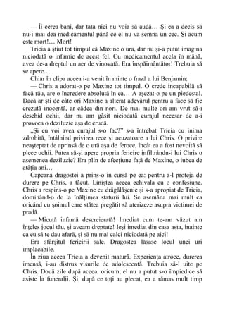 — Îi cerea bani, dar tata nici nu voia să audă… Și ea a decis să
nu-i mai dea medicamentul până ce el nu va semna un cec. Și acum
este mort!… Mort!
Tricia a știut tot timpul că Maxine o ura, dar nu și-a putut imagina
niciodată o infamie de acest fel. Cu medicamentul acela în mână,
avea de-a dreptul un aer de vinovată. Era înspăimântător! Trebuia să
se apere…
Chiar în clipa aceea i-a venit în minte o frază a lui Benjamin:
— Chris a adorat-o pe Maxine tot timpul. O crede incapabilă să
facă rău, are o încredere absolută în ea… A așezat-o pe un piedestal.
Dacă ar ști de câte ori Maxine a alterat adevărul pentru a face să fie
crezută inocentă, ar cădea din nori. De mai multe ori am vrut să-i
deschid ochii, dar nu am găsit niciodată curajul necesar de a-i
provoca o deziluzie așa de crudă.
„Și eu voi avea curajul s-o fac?” s-a întrebat Tricia cu inima
zdrobită, întâlnind privirea rece și acuzatoare a lui Chris. O privire
neașteptat de aprinsă de o ură așa de feroce, încât ea a fost nevoită să
plece ochii. Putea să-și apere propria fericire infiltrându-i lui Chris o
asemenea deziluzie? Era plin de afecțiune față de Maxine, o iubea de
atâția ani…
Capcana dragostei a prins-o în cursă pe ea: pentru a-l proteja de
durere pe Chris, a tăcut. Liniștea aceea echivala cu o confesiune.
Chris a respins-o pe Maxine cu drăgălășenie și s-a apropiat de Tricia,
dominând-o de la înălțimea staturii lui. Se asemăna mai mult ca
oricând cu șoimul care stătea pregătit să aterizeze asupra victimei de
pradă.
— Micuță infamă descreierată! Imediat cum te-am văzut am
înțeles jocul tău, și aveam dreptate! Ieși imediat din casa asta, înainte
ca eu să te dau afară, și să nu mai calci niciodată pe aici!
Era sfârșitul fericirii sale. Dragostea lăsase locul unei uri
implacabile.
În ziua aceea Tricia a devenit matură. Experiența atroce, durerea
imensă, i-au distrus visurile de adolescentă. Trebuia să-l uite pe
Chris. Două zile după aceea, oricum, el nu a putut s-o împiedice să
asiste la funeralii. Și, după ce toți au plecat, ea a rămas mult timp
 