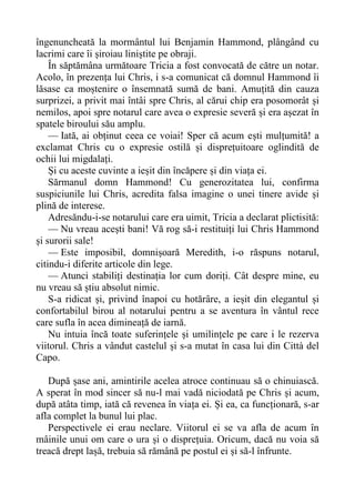 îngenuncheată la mormântul lui Benjamin Hammond, plângând cu
lacrimi care îi șiroiau liniștite pe obraji.
În săptămâna următoare Tricia a fost convocată de către un notar.
Acolo, în prezența lui Chris, i s-a comunicat că domnul Hammond îi
lăsase ca moștenire o însemnată sumă de bani. Amuțită din cauza
surprizei, a privit mai întâi spre Chris, al cărui chip era posomorât și
nemilos, apoi spre notarul care avea o expresie severă și era așezat în
spatele biroului său amplu.
— Iată, ai obținut ceea ce voiai! Sper că acum ești mulțumită! a
exclamat Chris cu o expresie ostilă și disprețuitoare oglindită de
ochii lui migdalați.
Și cu aceste cuvinte a ieșit din încăpere și din viața ei.
Sărmanul domn Hammond! Cu generozitatea lui, confirma
suspiciunile lui Chris, acredita falsa imagine o unei tinere avide și
plină de interese.
Adresăndu-i-se notarului care era uimit, Tricia a declarat plictisită:
— Nu vreau acești bani! Vă rog să-i restituiți lui Chris Hammond
și surorii sale!
— Este imposibil, domnișoară Meredith, i-o răspuns notarul,
citindu-i diferite articole din lege.
— Atunci stabiliți destinația lor cum doriți. Cât despre mine, eu
nu vreau să știu absolut nimic.
S-a ridicat și, privind înapoi cu hotărâre, a ieșit din elegantul și
confortabilul birou al notarului pentru a se aventura în vântul rece
care sufla în acea dimineață de iarnă.
Nu intuia încă toate suferințele și umilințele pe care i le rezerva
viitorul. Chris a vândut castelul și s-a mutat în casa lui din Città del
Capo.
După șase ani, amintirile acelea atroce continuau să o chinuiască.
A sperat în mod sincer să nu-l mai vadă niciodată pe Chris și acum,
după atâta timp, iată că revenea în viața ei. Și ea, ca funcționară, s-ar
afla complet la bunul lui plac.
Perspectivele ei erau neclare. Viitorul ei se va afla de acum în
mâinile unui om care o ura și o disprețuia. Oricum, dacă nu voia să
treacă drept lașă, trebuia să rămână pe postul ei și să-l înfrunte.
 