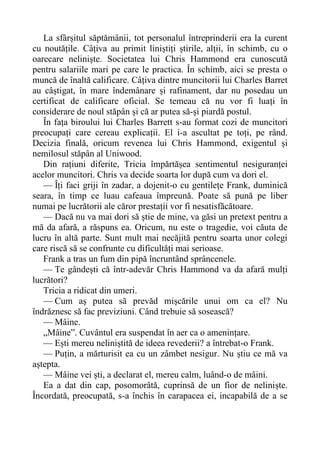 La sfârșitul săptămânii, tot personalul întreprinderii era la curent
cu noutățile. Câțiva au primit liniștiți știrile, alții, în schimb, cu o
oarecare neliniște. Societatea lui Chris Hammond era cunoscută
pentru salariile mari pe care le practica. În schimb, aici se presta o
muncă de înaltă calificare. Câțiva dintre muncitorii lui Charles Barret
au câștigat, în mare îndemânare și rafinament, dar nu posedau un
certificat de calificare oficial. Se temeau că nu vor fi luați în
considerare de noul stăpân și că ar putea să-și piardă postul.
În fața biroului lui Charles Barrett s-au format cozi de muncitori
preocupați care cereau explicații. El i-a ascultat pe toți, pe rând.
Decizia finală, oricum revenea lui Chris Hammond, exigentul și
nemilosul stăpân al Uniwood.
Din rațiuni diferite, Tricia împărtășea sentimentul nesiguranței
acelor muncitori. Chris va decide soarta lor după cum va dori el.
— Îți faci griji în zadar, a dojenit-o cu gentilețe Frank, duminică
seara, în timp ce luau cafeaua împreună. Poate să pună pe liber
numai pe lucrătorii ale căror prestații vor fi nesatisfăcătoare.
— Dacă nu va mai dori să știe de mine, va găsi un pretext pentru a
mă da afară, a răspuns ea. Oricum, nu este o tragedie, voi căuta de
lucru în altă parte. Sunt mult mai necăjită pentru soarta unor colegi
care riscă să se confrunte cu dificultăți mai serioase.
Frank a tras un fum din pipă încruntând sprâncenele.
— Te gândești că într-adevăr Chris Hammond va da afară mulți
lucrători?
Tricia a ridicat din umeri.
— Cum aș putea să prevăd mișcările unui om ca el? Nu
îndrăznesc să fac previziuni. Când trebuie să sosească?
— Mâine.
„Mâine”. Cuvântul era suspendat în aer ca o amenințare.
— Ești mereu neliniștită de ideea revederii? a întrebat-o Frank.
— Puțin, a mărturisit ea cu un zâmbet nesigur. Nu știu ce mă va
aștepta.
— Mâine vei ști, a declarat el, mereu calm, luând-o de mâini.
Ea a dat din cap, posomorâtă, cuprinsă de un fior de neliniște.
Încordată, preocupată, s-a închis în carapacea ei, incapabilă de a se
 