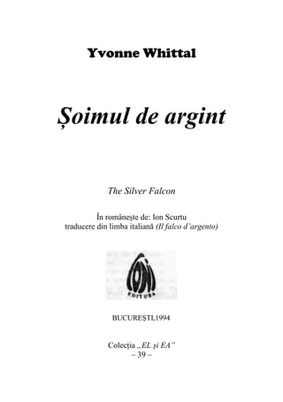 Yvonne Whittal
Șoimul de argint
The Silver Falcon
În românește de: Ion Scurtu
traducere din limba italiană (Il falco d’argento)
Colecția „EL și EA”
– 39 –
BUCUREȘTI,1994
 