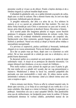 prezenta veselă și vivace ca de obicei. Frank a înțeles dorința ei de a
rămâne singură și a plecat imediat după aceea.
Cufundată în gândurile sale, ea a spălat distrată ceșcuțele de cafea,
după care s-a dus la culcare. Dar a dormit foarte rău; în zori era deja
în picioare, îmbrăcată gata de plecare.
A pregătit mâncarea, dar abia s-a atins de ea. S-a reîntors în
camera ei și s-a așezat pe scăunelul din fața toaletei. Nu mai era
deloc fetița timidă pe care Chris o cunoscuse cu șase ani în urmă. A
trecut, prin clipe de disperare și deziluzii feroce. Devenise o femeie.
Și-a scurtat puțin din lungimea părului ei negru: acum buclele
grațioase îi atingeau umerii. Îmbrăcămintea de culoare verde, bine
croită, scotea în evidență trăsăturile armonioase ale corpului său.
Sprâncenele erau bine conturate, genele bogate și ochii de culoare
închisă și profunzi. Nasul era micuț și drept și buzele pline trădau o
senzualitate neexprimată.
Cu privirea ei expresivă, pielea catifelată și bronzată, îmbrăcată
elegant și cu vocea armonioasă, Tricia era foarte atrăgătoare.
Și-a dat cu puțin roșu pe buze, după care s-a examinat cu ochi
critici. Să se lase acuzată de o crimă pe care nu a săvărșit-o, era o
probă foarte dureroasă.
În decursul anilor și-a construit un scut pentru a se apăra de toate
suferințele vieții. A reușit să se protejeze de durerile trecutului. Un
singur obstacol mai rămăsese, și ea nu a reușit să-l înlăture…
Prin stofa rochiei a atins șoimul de argint pe care îl purta la gât.
De mai multe ori s-a gândit să-l scoată, dar un vag presentiment a
reținut-o. Medalionul a rămas la locul lui, amintire palpabilă din
perioada cea mai memorabilă a vieții sale. Și stătea mereu acolo,
amintindu-i nebunia ei din tinerețe: când și-a dăruit inima unui om
care a respins-o apoi.
Câteva minute mai târziu, Tricia se afla la volanul mașinii sale, în
drum spre serviciu, și se forța să se convingă că era vorba de o zi ca
toate celelalte, Dar după ce a intrat in birouri, fragila el siguranță s-a
prăbușit. Atmosfera era cea a unei așteptări febrile. Dar pardoselile
erau așa de strălucitoare, iar încăperile puse toate în ordine. O liniște
neobișnuită domnea în vechea clădire, perturbată numai de un
 