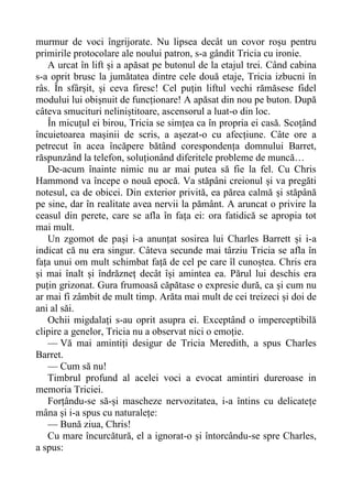 murmur de voci îngrijorate. Nu lipsea decât un covor roșu pentru
primirile protocolare ale noului patron, s-a gândit Tricia cu ironie.
A urcat în lift și a apăsat pe butonul de la etajul trei. Când cabina
s-a oprit brusc la jumătatea dintre cele două etaje, Tricia izbucni în
râs. În sfârșit, și ceva firesc! Cel puțin liftul vechi rămăsese fidel
modului lui obișnuit de funcționare! A apăsat din nou pe buton. După
câteva smucituri neliniștitoare, ascensorul a luat-o din loc.
În micuțul ei birou, Tricia se simțea ca în propria ei casă. Scoțând
încuietoarea mașinii de scris, a așezat-o cu afecțiune. Câte ore a
petrecut în acea încăpere bătând corespondența domnului Barret,
răspunzând la telefon, soluționând diferitele probleme de muncă…
De-acum înainte nimic nu ar mai putea să fie la fel. Cu Chris
Hammond va începe o nouă epocă. Va stăpâni creionul și va pregăti
notesul, ca de obicei. Din exterior privită, ea părea calmă și stăpână
pe sine, dar în realitate avea nervii la pământ. A aruncat o privire la
ceasul din perete, care se afla în fața ei: ora fatidică se apropia tot
mai mult.
Un zgomot de pași i-a anunțat sosirea lui Charles Barrett și i-a
indicat că nu era singur. Câteva secunde mai târziu Tricia se afla în
fața unui om mult schimbat față de cel pe care îl cunoștea. Chris era
și mai înalt și îndrăzneț decât își amintea ea. Părul lui deschis era
puțin grizonat. Gura frumoasă căpătase o expresie dură, ca și cum nu
ar mai fi zâmbit de mult timp. Arăta mai mult de cei treizeci și doi de
ani al săi.
Ochii migdalați s-au oprit asupra ei. Exceptând o imperceptibilă
clipire a genelor, Tricia nu a observat nici o emoție.
— Vă mai amintiți desigur de Tricia Meredith, a spus Charles
Barret.
— Cum să nu!
Timbrul profund al acelei voci a evocat amintiri dureroase in
memoria Triciei.
Forțându-se să-și mascheze nervozitatea, i-a întins cu delicatețe
mâna și i-a spus cu naturalețe:
— Bună ziua, Chris!
Cu mare încurcătură, el a ignorat-o și întorcându-se spre Charles,
a spus:
 