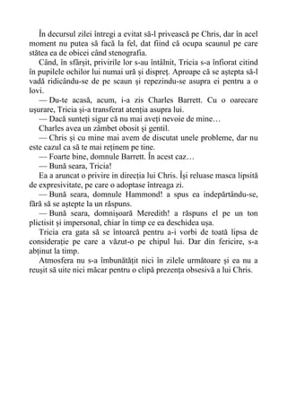 În decursul zilei întregi a evitat să-l privească pe Chris, dar în acel
moment nu putea să facă la fel, dat fiind că ocupa scaunul pe care
stătea ea de obicei când stenografia.
Când, în sfârșit, privirile lor s-au întâlnit, Tricia s-a înfiorat citind
în pupilele ochilor lui numai ură și dispreț. Aproape că se aștepta să-l
vadă ridicându-se de pe scaun și repezindu-se asupra ei pentru a o
lovi.
— Du-te acasă, acum, i-a zis Charles Barrett. Cu o oarecare
ușurare, Tricia și-a transferat atenția asupra lui.
— Dacă sunteți sigur că nu mai aveți nevoie de mine…
Charles avea un zâmbet obosit și gentil.
— Chris și cu mine mai avem de discutat unele probleme, dar nu
este cazul ca să te mai reținem pe tine.
— Foarte bine, domnule Barrett. În acest caz…
— Bună seara, Tricia!
Ea a aruncat o privire in direcția lui Chris. Își reluase masca lipsită
de expresivitate, pe care o adoptase întreaga zi.
— Bună seara, domnule Hammond! a spus ea indepărtându-se,
fără să se aștepte la un răspuns.
— Bună seara, domnișoară Meredith! a răspuns el pe un ton
plictisit și impersonal, chiar în timp ce ea deschidea ușa.
Tricia era gata să se întoarcă pentru a-i vorbi de toată lipsa de
considerație pe care a văzut-o pe chipul lui. Dar din fericire, s-a
abținut la timp.
Atmosfera nu s-a îmbunătățit nici în zilele următoare și ea nu a
reușit să uite nici măcar pentru o clipă prezența obsesivă a lui Chris.
 