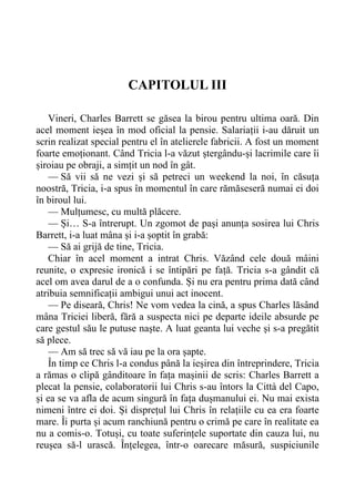 CAPITOLUL III
Vineri, Charles Barrett se găsea la birou pentru ultima oară. Din
acel moment ieșea în mod oficial la pensie. Salariații i-au dăruit un
scrin realizat special pentru el în atelierele fabricii. A fost un moment
foarte emoționant. Când Tricia l-a văzut ștergându-și lacrimile care îi
șiroiau pe obraji, a simțit un nod în gât.
— Să vii să ne vezi și să petreci un weekend la noi, în căsuța
noostră, Tricia, i-a spus în momentul în care rămăseseră numai ei doi
în biroul lui.
— Mulțumesc, cu multă plăcere.
— Și… S-a întrerupt. Un zgomot de pași anunța sosirea lui Chris
Barrett, i-a luat mâna și i-a șoptit în grabă:
— Să ai grijă de tine, Tricia.
Chiar în acel moment a intrat Chris. Văzând cele două mâini
reunite, o expresie ironică i se întipări pe față. Tricia s-a gândit că
acel om avea darul de a o confunda. Și nu era pentru prima dată când
atribuia semnificații ambigui unui act inocent.
— Pe diseară, Chris! Ne vom vedea la cină, a spus Charles lăsând
mâna Triciei liberă, fără a suspecta nici pe departe ideile absurde pe
care gestul său le putuse naște. A luat geanta lui veche și s-a pregătit
să plece.
— Am să trec să vă iau pe la ora șapte.
În timp ce Chris l-a condus până la ieșirea din întreprindere, Tricia
a rămas o clipă gânditoare în fața mașinii de scris: Charles Barrett a
plecat la pensie, colaboratorii lui Chris s-au întors la Città del Capo,
și ea se va afla de acum singură în fața dușmanului ei. Nu mai exista
nimeni între ei doi. Și disprețul lui Chris în relațiile cu ea era foarte
mare. Îi purta și acum ranchiună pentru o crimă pe care în realitate ea
nu a comis-o. Totuși, cu toate suferințele suportate din cauza lui, nu
reușea să-l urască. Înțelegea, într-o oarecare măsură, suspiciunile
 