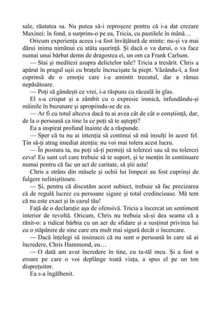 sale, răutatea sa. Nu putea să-i reproșeze pentru că i-a dat crezare
Maxinei: în fond, a surprins-o pe ea, Tricia, cu pastilele în mână…
Oricum experiența aceea i-a fost învățătură de minte: nu-și va mai
dărui inima nimănui cu atâta ușurință. Și dacă o va darui, o va face
numai unui bărbat demn de dragostea ei, un om ca Frank Carlson.
— Stai și meditezi asupra delictelor tale? Tricia a tresărit. Chris a
apărut în pragul ușii cu brațele încrucișate la piept. Văzându-l, a fost
cuprinsă de o emoție care i-a amintit trecutul, dar a rămas
nepăsătoare.
— Poți să gândești ce vrei, i-a răspuns cu răceală în glas.
El s-a crispat și a zâmbit cu o expresie ironică, infundându-și
mâinile în buzunare și apropiindu-se de ea.
— Ar fi cu totul altceva dacă tu ai avea cât de cât o conștiință, dar,
de la o persoană ca tine la ce poți să te aștepți?
Ea a inspirat profund înainte de a răspunde.
— Sper că tu nu ai intenția să continui să mă insulți în acest fel.
Țin să-ți atrag imediat atenția: nu voi mai tolera acest lucru.
— În postura ta, nu poți să-ți permiți să tolerezi sau să nu tolerezi
ceva! Eu sunt cel care trebuie să te suport, și te mențin în continuare
numai pentru că fac un act de caritate, să știi asta!
Chris a strâns din măsele și ochii lui limpezi au fost cuprinși de
fulgere neliniștitoare.
— Și, pentru că discutăm acest subiect, trebuie să fac precizarea
că de regulă lucrez cu persoane sigure și total credincioase. Mă tem
că nu este exact și în cazul tău!
Față de o declarație așa de ofensivă. Tricia a încercat un sentiment
interior de revoltă. Oricum, Chris nu trebuia să-și dea seama că a
rănit-o: a ridicat bărbia cu un aer de sfidare și a susținut privirea lui
cu o stăpânire de sine care era mult mai sigură decât o încercare.
— Dacă înțelegi să insinuezi că nu sunt o persoană în care să ai
încredere, Chris Hammond, eu…
— O dată am avut încredere în tine, cu ta-tăl meu. Și a fost o
eroare pe care o voi deplânge toată viața, a spus el pe un ton
disprețuitor.
Ea s-a îngălbenit.
 
