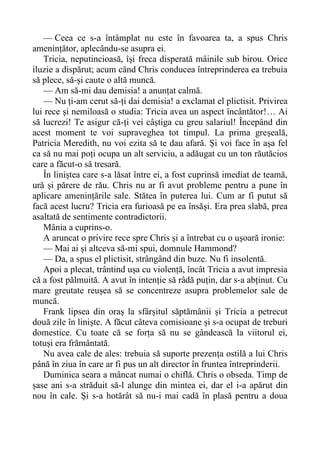 — Ceea ce s-a întâmplat nu este în favoarea ta, a spus Chris
amenințător, aplecându-se asupra ei.
Tricia, neputincioasă, își freca disperată mâinile sub birou. Orice
iluzie a dispărut; acum când Chris conducea întreprinderea ea trebuia
să plece, să-și caute o altă muncă.
— Am să-mi dau demisia! a anunțat calmă.
— Nu ți-am cerut să-ți dai demisia! a exclamat el plictisit. Privirea
lui rece și nemiloasă o studia: Tricia avea un aspect încântător!… Ai
să lucrezi! Te asigur că-ți vei câștiga cu greu salariul! Începând din
acest moment te voi supraveghea tot timpul. La prima greșeală,
Patricia Meredith, nu voi ezita să te dau afară. Și voi face în așa fel
ca să nu mai poți ocupa un alt serviciu, a adăugat cu un ton răutăcios
care a făcut-o să tresară.
În liniștea care s-a lăsat între ei, a fost cuprinsă imediat de teamă,
ură și părere de rău. Chris nu ar fi avut probleme pentru a pune în
aplicare amenințările sale. Stătea în puterea lui. Cum ar fi putut să
facă acest lucru? Tricia era furioasă pe ea însăși. Era prea slabă, prea
asaltată de sentimente contradictorii.
Mânia a cuprins-o.
A aruncat o privire rece spre Chris și a întrebat cu o ușoară ironie:
— Mai ai și altceva să-mi spui, domnule Hammond?
— Da, a spus el plictisit, strângând din buze. Nu fi insolentă.
Apoi a plecat, trântind ușa cu violență, încât Tricia a avut impresia
că a fost pălmuită. A avut în intenție să râdă puțin, dar s-a abținut. Cu
mare greutate reușea să se concentreze asupra problemelor sale de
muncă.
Frank lipsea din oraș la sfârșitul săptămânii și Tricia a petrecut
două zile în liniște. A făcut câteva comisioane și s-a ocupat de treburi
domestice. Cu toate că se forța să nu se gândească la viitorul ei,
totuși era frământată.
Nu avea cale de ales: trebuia să suporte prezența ostilă a lui Chris
până în ziua în care ar fi pus un alt director în fruntea întreprinderii.
Duminica seara a mâncat numai o chiflă. Chris o obseda. Timp de
șase ani s-a străduit să-l alunge din mintea ei, dar el i-a apărut din
nou în cale. Și s-a hotărât să nu-i mai cadă în plasă pentru a doua
 