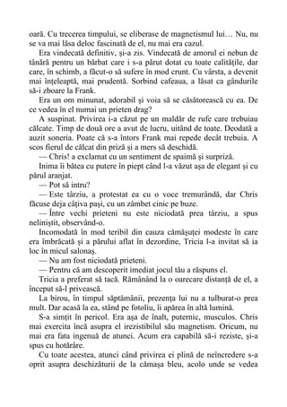 oară. Cu trecerea timpului, se eliberase de magnetismul lui… Nu, nu
se va mai lăsa deloc fascinată de el, nu mai era cazul.
Era vindecată definitiv, și-a zis. Vindecată de amorul ei nebun de
tânără pentru un bărbat care i s-a părut dotat cu toate calitățile, dar
care, în schimb, a făcut-o să sufere în mod crunt. Cu vârsta, a devenit
mai înțeleaptă, mai prudentă. Sorbind cafeaua, a lăsat ca gândurile
să-i zboare la Frank.
Era un om minunat, adorabil și voia să se căsătorească cu ea. De
ce vedea în el numai un prieten drag?
A suspinat. Privirea i-a căzut pe un maldăr de rufe care trebuiau
călcate. Timp de două ore a avut de lucru, uitând de toate. Deodată a
auzit soneria. Poate că s-a întors Frank mai repede decât trebuia. A
scos fierul de călcat din priză și a mers să deschidă.
— Chris! a exclamat cu un sentiment de spaimă și surpriză.
Inima îi bătea cu putere în piept când l-a văzut așa de elegant și cu
părul aranjat.
— Pot să intru?
— Este târziu, a protestat ea cu o voce tremurândă, dar Chris
făcuse deja câțiva pași, cu un zâmbet cinic pe buze.
— Între vechi prieteni nu este niciodată prea târziu, a spus
neliniștit, observând-o.
Incomodată în mod teribil din cauza cămășuței modeste în care
era îmbrăcată și a părului aflat în dezordine, Tricia l-a invitat să ia
loc în micul salonaș.
— Nu am fost niciodată prieteni.
— Pentru că am descoperit imediat jocul tău a răspuns el.
Tricia a preferat să tacă. Rămânând la o oarecare distanță de el, a
început să-l privească.
La birou, în timpul săptămânii, prezența lui nu a tulburat-o prea
mult. Dar acasă la ea, stând pe fotoliu, îi apărea în altă lumină.
S-a simțit în pericol. Era așa de înalt, puternic, musculos. Chris
mai exercita încă asupra el irezistibilul său magnetism. Oricum, nu
mai era fata ingenuă de atunci. Acum era capabilă să-i reziste, și-a
spus cu hotărâre.
Cu toate acestea, atunci când privirea ei plină de neîncredere s-a
oprit asupra deschizăturii de la cămașa bleu, acolo unde se vedea
 