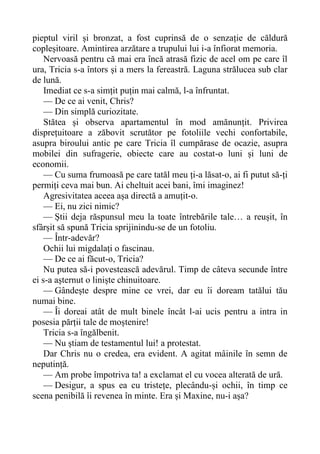 pieptul viril și bronzat, a fost cuprinsă de o senzație de căldură
copleșitoare. Amintirea arzătare a trupului lui i-a înfiorat memoria.
Nervoasă pentru că mai era încă atrasă fizic de acel om pe care îl
ura, Tricia s-a întors și a mers la fereastră. Laguna strălucea sub clar
de lună.
Imediat ce s-a simțit puțin mai calmă, l-a înfruntat.
— De ce ai venit, Chris?
— Din simplă curiozitate.
Stătea și observa apartamentul în mod amănunțit. Privirea
disprețuitoare a zăbovit scrutător pe fotoliile vechi confortabile,
asupra biroului antic pe care Tricia îl cumpărase de ocazie, asupra
mobilei din sufragerie, obiecte care au costat-o luni și luni de
economii.
— Cu suma frumoasă pe care tatăl meu ți-a lăsat-o, ai fi putut să-ți
permiți ceva mai bun. Ai cheltuit acei bani, îmi imaginez!
Agresivitatea aceea așa directă a amuțit-o.
— Ei, nu zici nimic?
— Știi deja răspunsul meu la toate întrebările tale… a reușit, în
sfârșit să spună Tricia sprijinindu-se de un fotoliu.
— Într-adevăr?
Ochii lui migdalați o fascinau.
— De ce ai făcut-o, Tricia?
Nu putea să-i povestească adevărul. Timp de câteva secunde între
ei s-a așternut o liniște chinuitoare.
— Gândește despre mine ce vrei, dar eu îi doream tatălui tău
numai bine.
— Îi doreai atât de mult binele încât l-ai ucis pentru a intra in
posesia părții tale de moștenire!
Tricia s-a îngălbenit.
— Nu știam de testamentul lui! a protestat.
Dar Chris nu o credea, era evident. A agitat mâinile în semn de
neputință.
— Am probe împotriva ta! a exclamat el cu vocea alterată de ură.
— Desigur, a spus ea cu tristețe, plecându-și ochii, în timp ce
scena penibilă îi revenea în minte. Era și Maxine, nu-i așa?
 