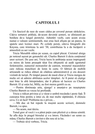 CAPITOLUL I
Un fascicol de raze de soare cădea pe covorul persan sărăcăcios.
Câțiva sortatori prăfuiți, de-acum deveniți șomeri, se aliniaseră pe
bordura de-a lungul peretelui. Adnotări vechi, care acum aveau
numai o valoare sentimentală, mai erau încă afișate pe un panou, în
spatele unei lozinci mari. Pe ceilalți pereți, câteva fotografii din
Knysna, care trimiteau la anii '30, contribuiau la a da încăperii o
atmosferă cu aer vechi.
Tricia Meredith stătea pe scaun, cu capul plecat. Creionul alerga
pe notesul așezat pe genunchii săi. Charles Barrett îi dicta conținutul
unor scrisori. De șase ani, Tricia lucra în ambianța aceea impregnată
cu miros de lemn proaspăt tăiat Era obișnuită să audă zgomotul
ferăstraielor, zumzetul motoarelor de camion, trosnetul macaralelor
care ridicau trunchiuri de lemn în curte. O fabrică de mobilă
artizanală se ridica alături de clădirea administrativă și era deseori
vizitată de turiști. Pe timpul pauzei de masă chiar și Tricia mergea de
multe ori să admire abilitatea acelor tâmplari. Ar fi putut să câștige
mai bine în altă întreprindere, dar îi plăcea să lucreze cu Charles
Barrett. El și soția lui, Milly, au fost mereu gentili cu ea.
— Pentru dimineața asta, ajunge! a anunțat-o pe neașteptate
Charles Barrett cu vocea lui profundă.
Tricia a ridicat privirea și a văzut o umbră trecându-i peste față. Îl
cunoștea bine pentru a intui că, de mai multe săptămâni, îl chinuia
ceva. Ce să facă? Problema nu o privea…
— Mă duc să bat repede la mașină aceste scrisori, domnule
Barrett, i-a spus.
— Nu acum, mai târziu.
Tonul grav al vocii i s-a părut puțin cam plictisit și a rămas uimită.
Se afla deja în pragul biroului și s-a întors. Făcându-i un semn cu
mâna, Charles Barrett a invitat-o din nou să ia loc.
— Trebuie să-ți vorbesc, Tricia.
 