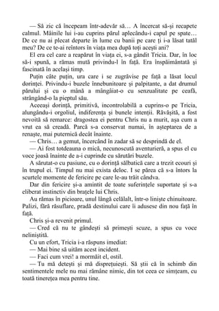— Să zic că începeam într-adevăr să… A încercat să-și recapete
calmul. Mâinile lui i-au cuprins părul aplecându-i capul pe spate…
De ce nu ai plecat departe în lume cu banii pe care ți i-a lăsat tatăl
meu? De ce te-ai reîntors în viața mea după toți acești ani?
El era cel care a reapărut în viața ei, s-a gândit Tricia. Dar, în loc
să-i spună, a rămas mută privindu-l în față. Era înspăimântată și
fascinată în același timp.
Puțin câte puțin, ura care i se zugrăvise pe față a lăsat locul
dorinței. Privindu-i buzele înnebunitoare și palpitante, a dat drumul
părului și cu o mână a mângâiat-o cu senzualitate pe ceafă,
strângând-o la pieptul său.
Aceeași dorință, primitivă, incontrolabilă a cuprins-o pe Tricia,
alungându-i orgoliul, indiferența și bunele intenții. Răvășită, a fost
nevoită să remarce: dragostea ei pentru Chris nu a murit, așa cum a
vrut ea să creadă. Parcă s-a conservat numai, în așteptarea de a
renaște, mai puternică decât înainte.
— Chris… a gemut, încercând în zadar să se desprindă de el.
— Ai fost totdeauna o mică, necunoscută aventurieră, a spus el cu
voce joasă înainte de a-i cuprinde cu sărutări buzele.
A sărutat-o cu pasiune, cu o dorință sălbatică care a trezit ecouri și
în trupul ei. Timpul nu mai exista deloc. I se părea că s-a întors la
scurtele momente de fericire pe care le-au trăit cândva.
Dar din fericire și-a amintit de toate suferințele suportate și s-a
eliberat instinctiv din brațele lui Chris.
Au rămas în picioare, unul lângă celălalt, într-o liniște chinuitoare.
Palizi, fără răsuflare, pradă destinului care îi adusese din nou față în
față.
Chris și-a revenit primul.
— Cred că nu te gândești să primești scuze, a spus cu voce
neliniștită.
Cu un efort, Tricia i-a răspuns imediat:
— Mai bine să uităm acest incident.
— Faci cum vrei! a mormăit el, ostil.
— Tu mă detești și mă disprețuiești. Să știi că în schimb din
sentimentele mele nu mai rămâne nimic, din tot ceea ce simțeam, cu
toată tinerețea mea pentru tine.
 