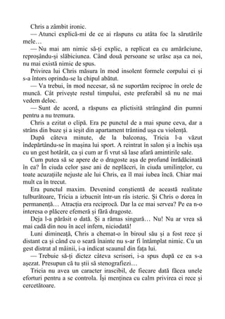 Chris a zâmbit ironic.
— Atunci explică-mi de ce ai răspuns cu atâta foc la sărutările
mele…
— Nu mai am nimic să-ți explic, a replicat ea cu amărăciune,
reproșându-și slăbiciunea. Când două persoane se urăsc așa ca noi,
nu mai există nimic de spus.
Privirea lui Chris măsura în mod insolent formele corpului ei și
s-a întors oprindu-se la chipul abătut.
— Va trebui, în mod necesar, să ne suportăm reciproc în orele de
muncă. Cât privește restul timpului, este preferabil să nu ne mai
vedem deloc.
— Sunt de acord, a răspuns ea plictisită strângând din pumni
pentru a nu tremura.
Chris a ezitat o clipă. Era pe punctul de a mai spune ceva, dar a
strâns din buze și a ieșit din apartament trântind ușa cu violență.
După câteva minute, de la balconaș, Tricia l-a văzut
îndepărtându-se în mașina lui sport. A reintrat în salon și a închis ușa
cu un gest hotărât, ca și cum ar fi vrut să lase afară amintirile sale.
Cum putea să se apere de o dragoste așa de profund înrădăcinată
în ea? În ciuda celor șase ani de neplăceri, în ciuda umilințelor, cu
toate acuzațiile nejuste ale lui Chris, ea îl mai iubea încă. Chiar mai
mult ca în trecut.
Era punctul maxim. Devenind conștientă de această realitate
tulburătoare, Tricia a izbucnit într-un râs isteric. Și Chris o dorea în
permanență… Atracția era reciprocă. Dar la ce mai servea? Pe ea n-o
interesa o plăcere efemeră și fără dragoste.
Deja l-a părăsit o dată. Și a rămas singură… Nu! Nu ar vrea să
mai cadă din nou în acel infern, niciodată!
Luni dimineață, Chris a chemat-o în biroul său și a fost rece și
distant ca și când cu o seară înainte nu s-ar fi întâmplat nimic. Cu un
gest distrat al mâinii, i-a indicat scaunul din fața lui.
— Trebuie să-ți dictez câteva scrisori, i-a spus după ce ea s-a
așezat. Presupun că tu știi să stenografiezi…
Tricia nu avea un caracter irascibil, de fiecare dată făcea unele
eforturi pentru a se controla. Își menținea cu calm privirea ei rece și
cercetătoare.
 