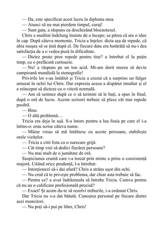 — Da, este specificat acest lucru în diploma mea.
— Atunci să nu mai pierdem timpul, curaj!
— Sunt gata, a răspuns ea deschizând blocnotesul.
Chris a meditat îndelung înainte de a începe; se părea că are o idee
în cap. După câteva momente, Tricia a înțeles: dicta așa de repede, că
abia reușea să se țină după el. De fiecare data era hotărâtă să nu-i dea
satisfacția de a o vedea pusă în dificultate.
— Dictez poate prea repede pentru tine? a întrebat el la puțin
timp, cu o prefăcută curtoazie.
— Nu! a răspuns pe un ton acid. Mi-am dorit mereu să devin
campioană mondială la stenografie!
Privirile lor s-au întâlnit și Tricia a crezut că a surprins un fulger
amuzat în ochii lui Chris. Dar expresia aceea a dispărut imediat și el
a reînceput să dicteze cu o viteză normală.
— Am să semnez după ce o să termini să le bați, a spus în final,
după o oră de lucru. Aceste scrisori trebuie să plece cât mai repede
posibil.
— Bine.
— O altă problemă…
Tricia era deja în ușă. S-a întors pentru a lua foaia pe care el i-a
întins-o: erau scrise câteva nume.
— Mâine vreau să mă întâlnesc cu aceste persoane, stabilește
orele vizitelor.
— Tricia a citit lista cu o oarecare grijă.
— Cât timp vrei să dedici fiecărei persoane?
— Nu mai mult de o jumătate de oră.
Suspiciunea cruntă care i-a trecut prin minte a prins o consistență
majoră. Uitând orice prudență, l-a întrebat:
— Intenționezi să-i dai afară? Chris a strâns ușor din ochi.
— Nu cred că te privește problema, dar chiar asta trebuie să fac.
— Pentru ce? a avut îndrăzneala să întrebe Tricia. Cumva pentru
că nu au o calificare profesională precisă?
— Exact! Și acum du-te să rezolvi treburile, i-a ordonat Chris.
Dar Tricia nu s-a dat bătută. Cunoștea personal pe fiecare dintre
acei muncitori.
— Nu poți să-i pui pe liber, Chris!
 