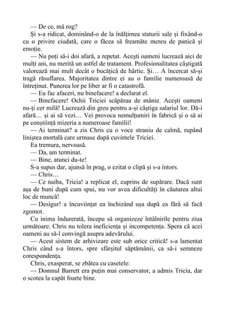 — De ce, mă rog?
Și s-a ridicat, dominând-o de la înălțimea staturii sale și fixând-o
cu o privire ciudată, care o făcea să freamăte mereu de panică și
emoție.
— Nu poți să-i doi afară, a repetat. Acești oameni lucrează aici de
mulți ani, nu merită un astfel de tratament. Profesionalitatea câștigată
valorează mai mult decât o bucățică de hârtie. Și… A încercat să-și
tragă răsuflarea. Majoritatea dintre ei au o familie numeroasă de
întreținut. Punerea lor pe liber ar fi o catastrofă.
— Eu fac afaceri, nu binefacere! a declarat el.
— Binefacere! Ochii Triciei scăpărau de mânie. Acești oameni
nu-ți cer milă! Lucrează din greu pentru a-și câștiga salariul lor. Dă-i
afară… și ai să vezi… Vei provoca nemulțumiri în fabrică și o să ai
pe conștiință mizeria a numeroase familii!
— Ai terminat? a zis Chris cu o voce straniu de calmă, rupând
liniștea mortală care urmase după cuvintele Triciei.
Ea tremura, nervoasă.
— Da, am terminat.
— Bine, atunci du-te!
S-a supus dar, ajunsă în prag, o ezitat o clipă și s-a întors.
— Chris…
— Ce naiba, Tricia! a replicat el, cuprins de supărare. Dacă sunt
așa de buni după cum spui, nu vor avea dificultăți în căutarea altui
loc de muncă!
— Desigur! a încuviințat ea închizând ușa după ea fără să facă
zgomot.
Cu inima îndurerată, începu să organizeze întâlnirile pentru ziua
următoare. Chris nu tolera ineficiența și incompetența. Spera că acei
oameni au să-l convingă asupra adevărului.
— Acest sistem de arhivizare este sub orice critică! s-a lamentat
Chris când s-a întors, spre sfârșitul săptămânii, ca să-i semneze
corespondența.
Chris, exasperat, se zbătea cu casetele:
— Domnul Barrett era puțin mai conservator, a admis Tricia, dar
o scotea la capăt foarte bine.
 