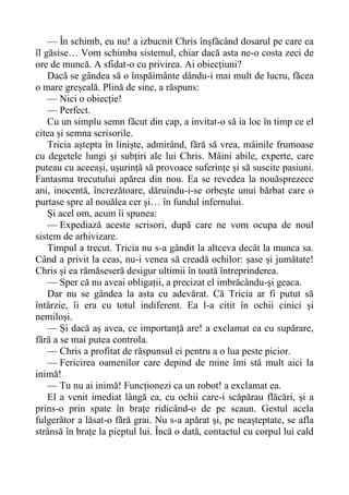 — În schimb, eu nu! a izbucnit Chris înșfăcând dosarul pe care ea
îl găsise… Vom schimba sistemul, chiar dacă asta ne-o costa zeci de
ore de muncă. A sfidat-o cu privirea. Ai obiecțiuni?
Dacă se gândea să o înspăimânte dându-i mai mult de lucru, făcea
o mare greșeală. Plină de sine, a răspuns:
— Nici o obiecție!
— Perfect.
Cu un simplu semn făcut din cap, a invitat-o să ia loc în timp ce el
citea și semna scrisorile.
Tricia aștepta în liniște, admirând, fără să vrea, mâinile frumoase
cu degetele lungi și subțiri ale lui Chris. Mâini abile, experte, care
puteau cu aceeași, ușurință să provoace suferințe și să suscite pasiuni.
Fantasma trecutului apărea din nou. Ea se revedea la nouăsprezece
ani, inocentă, încrezătoare, dăruindu-i-se orbește unui bărbat care o
purtase spre al nouălea cer și… în fundul infernului.
Și acel om, acum îi spunea:
— Expediază aceste scrisori, după care ne vom ocupa de noul
sistem de arhivizare.
Timpul a trecut. Tricia nu s-a gândit la altceva decât la munca sa.
Când a privit la ceas, nu-i venea să creadă ochilor: șase și jumătate!
Chris și ea rămăseseră desigur ultimii în toată întreprinderea.
— Sper că nu aveai obligații, a precizat el imbrăcându-și geaca.
Dar nu se gândea la asta cu adevărat. Că Tricia ar fi putut să
întârzie, îi era cu totul indiferent. Ea l-a citit în ochii cinici și
nemiloși.
— Și dacă aș avea, ce importanță are! a exclamat ea cu supărare,
fără a se mai putea controla.
— Chris a profitat de răspunsul ei pentru a o lua peste picior.
— Fericirea oamenilor care depind de mine îmi stă mult aici la
inimă!
— Tu nu ai inimă! Funcționezi ca un robot! a exclamat ea.
El a venit imediat lângă ea, cu ochii care-i scăpărau flăcări, și a
prins-o prin spate în brațe ridicând-o de pe scaun. Gestul acela
fulgerător a lăsat-o fără grai. Nu s-a apărat și, pe neașteptate, se afla
strânsă în brațe la pieptul lui. Încă o dată, contactul cu corpul lui cald
 