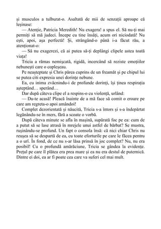 și musculos a tulburat-o. Asaltată de mii de senzații aproape că
leșinase:
— Atenție, Patricia Meredith! Nu exagera! a spus el. Să nu-ți mai
permiți să mă judeci. Începe cu tine însăți, acum ori niciodată! Nu
ești, apoi, așa perfectă! Și, strângând-o până i-a făcut rău, a
atenționat-o:
— Să nu exagerezi, că ai putea să-ți deplângi clipele astea toată
viața!
Tricia a rămas nemișcată, rigidă, incercând să reziste emoțiilor
nebunești care o copleșeau.
Pe neașteptate și Chris părea cuprins de un freamăt și pe chipul lui
se putea citi expresia unei dorințe nebune.
Ea, cu inima zvâcnindu-i de profunde dorinți, își ținea respirația
așteptând… sperând…
Dar după câteva clipe el a respins-o cu violență, urlând:
— Du-te acasă! Pleacă înainte de a mă face să comit o eroare pe
care am regreta-o apoi amândoi!
Complet dezorientată și năucită, Tricia s-a întors și s-a îndepărtat
legănându-se în mers, fără a scoate o vorbă.
După câteva minute se afla în mașină, supărată foc pe ea: cum de
a putut să se lase atrasă în mrejele unui astfel de bărbat? Se mustra,
rușinându-se profund. Un fapt o consola însă: că nici chiar Chris nu
reușea să se despartă de ea, cu toate eforturile pe care le făcea pentru
a o urî. În fond, de ce nu s-ar lăsa prinsă în joc complet? Nu, nu era
posibil! Cu o profundă amărăciune, Tricia se gândea la evidențe.
Prețul pe care îl plătea era prea mare și ea nu era destul de puternică.
Dintre ei doi, ea ar fi poate cea care va suferi cel mai mult.
 