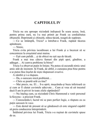 CAPITOLUL IV
Tricia nu era aproape niciodată indispusă În seara aceea, însă,
pentru prima oară, nu l-a mai primit pe Frank cu cordialitatea
obișnuită. Deprimată și chinuită, stătea tăcută, neagră de supărare.
— Ce se întâmplă, Tricia? a întrebat-o Frank, rupând tăcerea
apăsătoare.
— Nimic.
Tricia evita privirea iscoditoare a lui Frank și a încercat să se
concentreze la croșetatul unui maiou.
— Ești cam palidă… și de obicei nu ești așa de tăcută.
Frank a mai tras câteva fumuri din pipă apoi, gânditor, a
adăugat… Ai cumva probleme la birou?
Tricia l-a observat puțin în liniște. Nu putea să ascundă nimic unui
amic atât de insistent. Și Frank, de altfel, o cunoștea prea bine pentru
a se putea lăsa înșelat de niște răspunsuri evazive.
A zâmbit și i-a răspuns.
— Da, o oarecare mică problemă…
— Chris se poartă urât cu tine?
— Mai precis, nu. El… S-a oprit, mușcându-și buza inferioară ca
și cum ar fi căutat cuvintele adecvate… Cum ai vrea să uit trecutul
dacă îl am în priviri în toate zilele săptămânii?
— Nu înțeleg cum, ca niciodată Chris Hammond a venit personal
la Knysna - a precizat Frank.
— Cunoscându-l, lucrul mi se pare perfect logic, a răspuns ea cu
puțin sarcasm în voce.
— Este destul de presant să se gândească că este singurul capabil
să preia conducerea întreprinderii.
Întâlnind privirea lui Frank, Tricia s-a rușinat de cuvintele spuse
de ea.
 