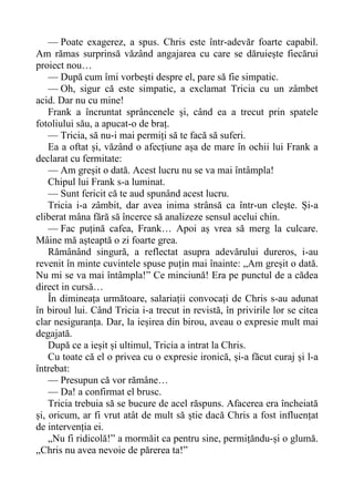 — Poate exagerez, a spus. Chris este într-adevăr foarte capabil.
Am rămas surprinsă văzând angajarea cu care se dăruiește fiecărui
proiect nou…
— După cum îmi vorbești despre el, pare să fie simpatic.
— Oh, sigur că este simpatic, a exclamat Tricia cu un zâmbet
acid. Dar nu cu mine!
Frank a încruntat sprâncenele și, când ea a trecut prin spatele
fotoliului său, a apucat-o de braț.
— Tricia, să nu-i mai permiți să te facă să suferi.
Ea a oftat și, văzând o afecțiune așa de mare în ochii lui Frank a
declarat cu fermitate:
— Am greșit o dată. Acest lucru nu se va mai întâmpla!
Chipul lui Frank s-a luminat.
— Sunt fericit că te aud spunând acest lucru.
Tricia i-a zâmbit, dar avea inima strânsă ca într-un clește. Și-a
eliberat mâna fără să încerce să analizeze sensul acelui chin.
— Fac puțină cafea, Frank… Apoi aș vrea să merg la culcare.
Mâine mă așteaptă o zi foarte grea.
Rămânând singură, a reflectat asupra adevărului dureros, i-au
revenit în minte cuvintele spuse puțin mai înainte: „Am greșit o dată.
Nu mi se va mai întâmpla!” Ce minciună! Era pe punctul de a cădea
direct in cursă…
În dimineața următoare, salariații convocați de Chris s-au adunat
în biroul lui. Când Tricia i-a trecut in revistă, în privirile lor se citea
clar nesiguranța. Dar, la ieșirea din birou, aveau o expresie mult mai
degajată.
După ce a ieșit și ultimul, Tricia a intrat la Chris.
Cu toate că el o privea cu o expresie ironică, și-a făcut curaj și l-a
întrebat:
— Presupun că vor rămâne…
— Da! a confirmat el brusc.
Tricia trebuia să se bucure de acel răspuns. Afacerea era încheiată
și, oricum, ar fi vrut atât de mult să știe dacă Chris a fost influențat
de intervenția ei.
„Nu fi ridicolă!” a mormăit ca pentru sine, permițăndu-și o glumă.
„Chris nu avea nevoie de părerea ta!”
 