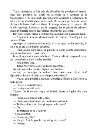 Toată săptămâna a fost atât de absorbită de problemele muncii,
încât nici prezența lui Chris nu a reușit să o sustragă de la
preocupările ei. Și mai mult, reorganizarea completă a sistemului de
arhivizare o solicita chiar și în orele de repaus și, deseori, seara,
rămânea la birou până mai târziu. În intreprindere activitatea se afla
în efervescență. Producția era în creștere, iar o echipă de arhitecți
studia proiectele pentru dezvoltarea structurilor existente.
Din nou, vineri, Tricia a fost nevoită să renunțe la pauza de masă.
— Aranjează această documentație în ordine cronologică, i-a
ordonat Chris.
Aproape că ajunsese să-l urască, el avea prea multă energie, în
timp ce ea era de-a dreptul epuizată.
— Dacă astăzi vom reuși să punem la punct aceste documente,
practic am terminat, o precizat el.
În acel moment a sunat telefonul. Chris a ridicat receptorul cu un
gest de neliniște, dar i l-a dat imediat.
— Este pentru tine.
— Tricia Meredith, a spus ea luând receptorul.
Auzind vocea lui Frank, chipul ei s-a luminat.
— Faci pe scumpa la vedere! Nu te-am mai văzut toată
săptămâna. Putem să luăm masa împreună undeva?
— Nu, nu este posibil, a răspuns, conștientă fiind că Chris este cu
ochii pe ea.
— De ce? a insistat Frank.
— Lasă pentru altă dată.
Tăcere. De la celalalt capăt al firului, Frank a înțeles din zbor
situația.
— Pariez că la mijloc este Chris.
— Chiar așa, a murmurat ea, pusă în încurcătură.
— Te face să lucrezi chiar și în pauza de masă?
— Da.
— Te tratează ca pe o sclavă!
Tricia a zâmbit.
— Să nu exagerăm!
— Nu știi că ai dreptul la o pauză pentru masă?
— Desigur.
 