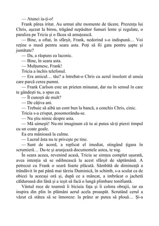 — Atunci ia-ți-o!
Frank părea iritat. Au urmat alte momente de tăcere. Prezența lui
Chris, așezat la birou, trăgând nepăsător fumuri lente și regulate, o
paraliza pe Tricia și o făcea să amuțească.
— Bine, a oftat, în sfârșit, Frank, nedorind s-o indispună… Voi
reține o masă pentru seara asta. Poți să fii gata pentru șapte și
jumătate?
— Da, a răspuns ea laconic.
— Bine, în seara asta.
— Mulțumesc, Frank!
Tricia a închis telefonul.
— Era amicul… tău? a întrebat-o Chris cu aerul insolent al unuia
care parcă cerea pumni.
— Frank Carlson este un prieten minunat, dar nu în sensul în care
te gândești tu, a spus ea.
— Îl cunoști de mult?
— De câțiva ani.
— Trebuie să aibă un cont bun la bancă, a conchis Chris, cinic.
Tricia s-a crispat, posomorându-se.
— Nu știu nimic despre asta.
— Mă uimești! Nu-mi imaginam că tu ai putea să-ți pierzi timpul
cu un coate goale.
Ea era mânioasă la culme.
— Lucrul ăsta nu te privește pe tine.
— Sunt de acord, a replicat el imediat, stingând țigara în
scrumieră… Du-te și aranjează documentele astea, te rog.
În seara aceea, revenind acasă, Tricia se simțea complet ușurată,
avea intenția să se odihnească la acest sfârșit de săptămână. A
petrecut cu Frank o seară foarte plăcută. Sâmbătă de dimineață a
trândăvit în pat până mai târziu Duminică, în schimb, s-a sculat ca de
obicei la aceeași oră și, după ce a mâncat, a imbrăcat o jachetă
călduroasă din lână și a ieșit să facă o lungă plimbare tonifiantă.
Vântul rece de toamnă îi biciuia fața și îi colora obrajii, iar ea
inspira din plin în plămâni aerul acela proaspăt. Scrutând cerul a
văzut că stătea să se înnoreze: la prânz ar putea să plouă… Și-a
 