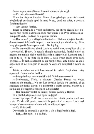 Ea s-a supus ascultătoare, încercând o neliniște vagă.
— Ce este, domnule Barrett?
El nu i-a răspuns imediat. Părea că se gândește cum să-i spună,
alegându-și cuvintele apoi, în mod brusc, după un oftat, a declarat
fără introducere:
— Am vândut fabrica.
Tricia se aștepta la o veste importantă, dar știrea aceasta nici nu-i
trecea prin minte și depășea orice previziune a ei. Prea uimită ca să-i
mai poată vorbi, l-a fixat cu o privire mirată.
— Dar de ce? Și a sfârșit exclamând… Clădirea aparține familiei
dumneavoastră de mult timp și… s-a întrerupt și a dat din cap. Părul
lung și negru îi flutura pe umeri… Nu înțeleg.
— Nu am copii care să-mi continue activitatea, a explicat el cu o
voce obosită. Și apoi, în actuala situație economică, fabricile mici ca
aceasta nu mai au nici o posibilitate de a supraviețui, lucru pe care îl
știi și tu la fel de bine ca și mine… Și-a trecut mâna prin părul
grizonat… În rest, a adăugat cu un zâmbet trist, este timpul ca eu și
soția mea să ne retragem în căsuța pe care am cumpărat-o acum un
an.
Tricia a strâns cu ură blocnotesul în mână, forțându-se să-și
oprească izbucnirea lacrimilor.
— Întreprinderea nu va mai fi la fel fără dumneavoastră…
— Mulțumesc, Tricia, a răspuns Charles Barrett cu vocea
înăbușită de emoție… Nu am luat această decizie cu ușurință, ci cu
strângere de inimă, dar mi s-a prezentat o ofertă optimă. Măcar nu o
să mai am preocupări economice la bătrânețe!
— Dar dumneavoastră nu sunteți bătrân, domnule Barrett!
El a zâmbit, după care și-a aprins o țigară.
— Am aproape 65 de ani și nu mai am vârsta pentru a mă mai
zbate. Pe de altă parte, asociată la puternicul concern Univrood,
întreprinderea mea se va bucura de un viitor prosper.
— Cu Uniwood?
O senzație de amețeală a cuprins-o și s-a îngălbenit la față.
— Dar… dar este… s-a bâlbâit.
 