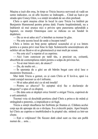 Mașina a ieșit din oraș, în timp ce Tricia încerca nervoasă să vadă un
semn indicator, ca să afle încotro se îndreaptă… Când au luat-o pe
strada spre Coney Glen, s-a simțit invadată de un chin profund.
Chris a oprit mașina chiar în locul în care Tricia l-a întâlnit pe
Benjamin Hammond pentru prima dată. Foarte înspăimântată, nu a
îndrăznit să mai arunce nici o privire spre panorama splendidă a
lagunei, cu munții Outeniqua care se ridicau ca un fundal în
depărtare.
— De ce m-ai adus aici? a întrebat cu tremur în glas.
— Nu este acesta locul de unde a început totul?
Chris a întins un braț peste spătarul scaunului ei și s-a întors
pentru a o putea privi mai bine în față. Scânteierile amenințătoare ale
ochilor săi au făcut-o să se ghemuiască și mai mult pe scaun.
— Nu este aici? a repetat el cu asprime.
— Aici l-am cunoscut pe tatăl tău, a precizat ea, ezitantă,
absorbită de contemplarea mării pentru a scăpa de privirea lui.
— Te-ai mai întors aici, de atunci?
— Da, de multe ori…
— În speranța de a găsi un alt bătrân bogat care să-ți lase o
moștenire frumoasă…
Mai întâi Tricia a gemut, ca și cum Chris ar fi lovit-o, apoi i-a
venit curajul necesar ca să-l infrunte.
— M-ai adus până aici ca să mă insulți!
— Pentru ce altceva? Te așteptai să-ți fac o declarație de
dragoste? a spus el cu dispreț.
— De data asta ai depășit orice limită! a strigat Tricia, cuprinsă de
o ură autentică.
Tocmai voia să deschidă portiera când Chris a prins-o de mână și
strângând-o puternic, a impiedicat-o să fugă.
Tricia a simțit răsuflarea lui fierbinte pe fruntea ei. Căldura acelui
corp așa de aproape de ea o răvășea. S-a zvârcolit puțin. Apoi brațele
lui Chris au cuprins-o imobilizând-o la pieptul său. strânsă ca într-un
clește.
— Ești o vrăjitoare! De fiecare dată când sunt cu tine am poftă
numai de… asta…
 