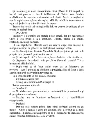 Și i-a atins gura ușor, strecurându-i fiori plăcuți în tot corpul. În
loc să mai protesteze, buzele înflăcărate ale Triciei s-au deschis
nerăbdătoare în așteptarea sărutului mult dorit. Acel consimțământ
așa de rapid a reumplut-o de rușine. Mâinile lui Chris s-au strecurat
ușor sub jachetă, cu o familiaritate de expert.
Tremurând toată sub mângâierile lui, ea gemea de plăcere și de
oroare în același timp:
— Oh, Chris!
Instinctiv, l-a cuprins cu brațele peste umeri, dar pe neașteptate
Chris i le-a prins și le-a înlăturat. Uimită, Tricia s-a smuls,
zbătându-se, lângă portieră.
El s-a îngălbenit. Mâinile care cu câteva clipe mai înainte îi
mângâiau corpul cu plăcere, se încleștaseră acum pe volan.
— Te disprețuiesc, Patricia Meredith. Și disprețuiesc și mai mult
propria mea persoană pentru că te doresc.
— Și este așa de rău? a întrebat ea, încercând să-și reia răsuflarea.
O disprețuia într-adevăr atât pe cât o făcea să creadă? Tricia
începea să aibă îndoieli.
— După ceea ce ai făcut tatălui meu, da! A fulgerat-o cu
privirea… Am fi putut să te trimitem la pușcărie. Și aș fi făcut-o dacă
Maxine nu ar fi intervenit în favoarea ta.
Ea a izbucnit într-un râs ciudat, spunând:
— Ce bunătate de înger!
— Te rog să schimbi tonul! a strigat el.
Tricia s-a calmat imediat.
— Scuză-mă!
— Nu văd ce te-ar putea amuza, a continuat Chris pe un ton dur și
disprețuitor care a rănit-o.
— Maxine are o bunătate sufletească și o sensibilitate
excepționale.
— Desigur!
— Dar nu este pentru prima dată când vorbești despre ea cu
ironie… Chris a rămas o clipă pe gânduri, apoi a crezut că a găsit
explicația… Faci toate astea pentru că ea a fost martor la scena care a
cauzat moartea tatălui meu… este evident.
 