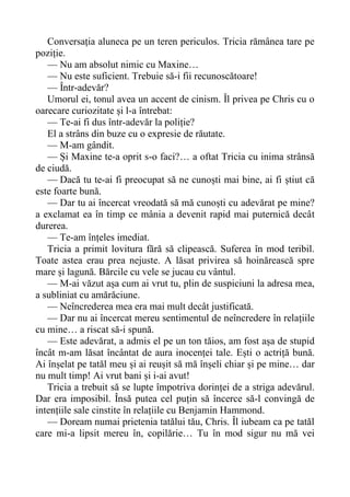 Conversația aluneca pe un teren periculos. Tricia rămânea tare pe
poziție.
— Nu am absolut nimic cu Maxine…
— Nu este suficient. Trebuie să-i fii recunoscătoare!
— Într-adevăr?
Umorul ei, tonul avea un accent de cinism. Îl privea pe Chris cu o
oarecare curiozitate și l-a întrebat:
— Te-ai fi dus într-adevăr la poliție?
El a strâns din buze cu o expresie de răutate.
— M-am gândit.
— Și Maxine te-a oprit s-o faci?… a oftat Tricia cu inima strânsă
de ciudă.
— Dacă tu te-ai fi preocupat să ne cunoști mai bine, ai fi știut că
este foarte bună.
— Dar tu ai încercat vreodată să mă cunoști cu adevărat pe mine?
a exclamat ea în timp ce mânia a devenit rapid mai puternică decât
durerea.
— Te-am înțeles imediat.
Tricia a primit lovitura fără să clipească. Suferea în mod teribil.
Toate astea erau prea nejuste. A lăsat privirea să hoinărească spre
mare și lagună. Bărcile cu vele se jucau cu vântul.
— M-ai văzut așa cum ai vrut tu, plin de suspiciuni la adresa mea,
a subliniat cu amărăciune.
— Neîncrederea mea era mai mult decât justificată.
— Dar nu ai încercat mereu sentimentul de neîncredere în relațiile
cu mine… a riscat să-i spună.
— Este adevărat, a admis el pe un ton tăios, am fost așa de stupid
încât m-am lăsat încântat de aura inocenței tale. Ești o actriță bună.
Ai înșelat pe tatăl meu și ai reușit să mă înșeli chiar și pe mine… dar
nu mult timp! Ai vrut bani și i-ai avut!
Tricia a trebuit să se lupte împotriva dorinței de a striga adevărul.
Dar era imposibil. Însă putea cel puțin să încerce să-l convingă de
intențiile sale cinstite în relațiile cu Benjamin Hammond.
— Doream numai prietenia tatălui tău, Chris. Îl iubeam ca pe tatăl
care mi-a lipsit mereu în, copilărie… Tu în mod sigur nu mă vei
 