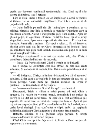 crede, dar ignoram conținutul testamentului său. Dacă aș fi știut
despre el dinainte, l-aș fi refuzat.
Fără să vrea. Tricia a folosit un ton implorator și ochii ei frumoși
străluceau de o sinceritate mișcătoare. Dar Chris era orbit de
prejudecățile sale.
— L-am întâlnit pe tatăl tău din întâmplare, a continuat ea cu
privirea pierdută spre linia albăstruie a munților Outeniqua care se
profilau la orizont. A avut o indispoziție și eu l-am ajutat… Apoi am
glumit puțin, în așteptarea efectului pastilelor luate. Și el a simțit
singurătatea mea, lipsa mea disperată de afecțiune… Privirea i s-a
limpezit. Amintirile o asaltau… Dar apoi a reluat… Nu mă interesau
absolut deloc banii săi. Îți jur, Chris! încearcă să mă înțelegi! Tatăl
tău îmi dădea deja prea mult făcându-mă să mă simt puțin ca la mine
acasă în mijlocul vostru…
O liniște emoționantă a urmat cuvintelor sale, dar Chris a
perturbat-o izbucnind într-un râs sardonic.
— Bravo! Ce frumos discurs! Cât ți-a trebuit ca să-l înveți?
Nu o scutea de umilințele cele mai atroce, de cele mai crude
suferințe. Și ea trebuia să suporte totul fără a avea posibilitatea să se
apere.
— Mă indignezi, Chris, s-a limitat să-i spună. Nu știi să recunoști
adevărul. Chiar dacă ți-ar exploda în față cu caractere de aur, nu l-ai
putea percepe. Cauți peste tot gânduri ascunse, nu crezi în
prietenie… ce tristă trebuie să fie viața ta!
— Persoane ca tine m-au făcut să fiu așa! o exclamat el.
Exasperată, Tricia a ridicat o mână pentru a-l lovi. Chris a
apucat-o, i-a răsucit cu violență brațul, smulgându-i un strigăt de
durere și i-a dat un sărut brutal pe care ea a fost constrânsă să-l
suporte. Un sărut care i-a făcut să-i sângereze buzele. Apoi el și-a
reținut un suspin profund și Tricia a deschis ochii: încă o dată, ura a
cedat locul dorinței. S-au confruntat o clipă, ambii cu respirația
neliniștită, după care Chris a respins-o și a pornit brusc mașina.
Rătăcită, umilită, ea s-a ghemuit lângă portieră. O liniște
dramatică domnea în interiorul mașinii.
Când Chris s-a oprit în fața casei ei, Tricia a făcut un gest de
supunere și a murmurat:
 