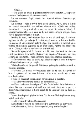 — Chris…
— Nu știam că am să-ți plătesc pentru câteva sărutări… a spus cu
cruzime in timp ce ea își căuta cuvintele.
La un moment după aceea, i-a aruncat câteva bancnote pe
genunchi.
La început, Tricia a privit banii aceia uimită. Apoi, când a simțit
tot sensul afrontului, s-a crispat dintr-o dată. Chris era odios,
abominabil… Un geamăt de oroare i-a venit din adâncul inimii. A
aruncat bancnotele, ca și cum ar fi fost niște cărbuni aprinși, după
care a deschis portiera și a fugit.
Intrând în casă, mai tremura încă de ură și umilință. A aruncat
legătura cu chei pe măsuța de la intrare și s-a așezat într-un fotoliu.
Nu reușea să uite afrontul suferit. Apoi s-a ridicat și a început să se
plimbe prin cameră cuprinsă de un chin teribil. Pentru ce a mai cedat
iar lui Chris, dându-i o nouă ocazie s-o insulte?
Sunetul clopoțelului de la sonerie a făcut-o să tresară. A rămas o
clipă nemișcată, terorizată, Chris a venit după ea? S-a auzit din nou
soneria cu insistență. Tricia a inspirat adânc și a mers să deschidă.
— Începeam să cred că poate ești plecată a spus Frank în timp ce
ea îi deschidea ușa cu precauție.
Văzând zâmbetul lui gentil, Tricia era gata-gata să izbucnească in
plâns de ușurare.
— Frank! Oh, Frank, ce bucuroasă sunt că te văd! L-a prins de
braț și aproape că l-a tras înăuntru. Am atâta nevoie de un om
echlibrat ca tine.
Frank i-a strecurat o mâna prin păr și a privit-o perplex.
— Mă întreb dacă este cumva un compliment…
— Este, crede-mă! l-a asigurat Tricia făcându-l să intre înăuntru în
salon. Nu am cunoscut niciodată un om mai răutăcios și pervers
decât Chris Hammond, o ființă capabilă de insinuări așa de lașe, de
acuze…
Vocea i-a dispărut și și-a ascuns fața între mâini forțându-se să-și
rețină lacrimile.
— Aș vrea să-l văd mort! a adăugat.
Două brațe robuste i-au cuprins corpul cutremurat de convulsii.
— Calmează-te, Tricia! Povestește-mi, ce ți s-a întâmplat?
 