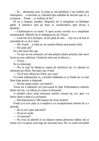 — În… dimineața asta, în timp ce mă plimbam, l-am întâlnit din
întâmplare… a mormăit și, ridicând fața scăldată de lacrimi spre el, a
exclamat… Frank… ce trebuie să fac?
El nu a răspuns imediat. Degetele lui îi mângâiau cu blândețe
părul. A sărutat-o ușor pe buze și, conducând-o spre divan, a
declarat:
— Căsătorește-te cu mine! A spus aceste cuvinte cu o simplitate
emoționantă. Mâinile lui le strângeau pe ale Triciei.
— Lasă-mă să te protejez, să am grijă de tine… Așa nu o să mai ai
niciodată de ce să te temi.
— Oh, Frank… a oftat ea, nu suntem făcuți unul pentru altul.
— De unde știi?
Ea a dat încet din cap.
— Tu ești un om minunat, cel mai prețios dintre prieteni, dar acest
lucru nu este suficient. Căsătoria mai cere și altceva…
— Tricia…
Ea l-a întrerupt.
— Nu, te rog! Și dându-și seama de deziluzia lui, l-a sărutat cu
afecțiune pe obraz. Îmi pare rău, Frank.
— Tot îl mai iubești pe Chris, nu-i așa?
Cu toată indispoziția ei, a tresărit trădându-se și Frank nu i-a mai
lăsat timp pentru a răspunde.
— Nu-mi spune nimic, am înțeles!
Tricia nu a îndrăznit să-l privească în față. Eliberându-și mâinile
dintre ale lui, s-a ridicat și a mers la fereastră.
A urmărit câtva timp mișcarea norilor cenușii pe cer, apoi s-a
întors dintr-o dată și a exclamat:
— Mă disprețuiesc! Mă rușinez de mine însămi!
Frank și-a scos pipa și a umplut-o cu scrupulozitate înainte de a o
aprinde.
— De ce nu-i spui adevărul?
— Nu m-ar crede.
— Ai încercat?
— Nu vrea să admită că eu căutam numai prietenia tatălui său și
nimic nu-l va putea convinge de inocența mea. Nu va crede niciodată
 