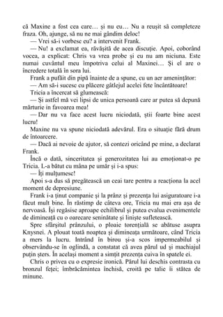 că Maxine a fost cea care… și nu eu… Nu a reușit să completeze
fraza. Oh, ajunge, să nu ne mai gândim deloc!
— Vrei să-i vorbesc eu? a intervenit Frank.
— Nu! a exclamat ea, răvășită de acea discuție. Apoi, coborând
vocea, a explicat: Chris va vrea probe și eu nu am niciuna. Este
numai cuvântul meu împotriva celui al Maxinei… Și el are o
încredere totală în sora lui.
Frank a pufăit din pipă înainte de a spune, cu un aer amenințător:
— Am să-i sucesc cu plăcere gâtlejul acelei fete încântătoare!
Tricia a încercat să glumească:
— Și astfel mă vei lipsi de unica persoană care ar putea să depună
mărturie in favoarea mea!
— Dar nu va face acest lucru niciodată, știi foarte bine acest
lucru!
Maxine nu va spune niciodată adevărul. Era o situație fără drum
de întoarcere.
— Dacă ai nevoie de ajutor, să contezi oricând pe mine, a declarat
Frank.
Încă o dată, sinceritatea și generozitatea lui au emoționat-o pe
Tricia. L-a bătut cu mâna pe umăr și i-a spus:
— Îți mulțumesc!
Apoi s-a dus să pregătească un ceai tare pentru a reacționa la acel
moment de depresiune.
Frank i-a ținut companie și la prânz și prezența lui asiguratoare i-a
făcut mult bine. În răstimp de câteva ore, Tricia nu mai era așa de
nervoasă. Își regăsise aproape echilibrul și putea evalua evenimentele
de dimineață cu o oarecare seninătate și liniște sufletească.
Spre sfârșitul prânzului, o ploaie torențială se abătuse asupra
Knysnei. A plouat toată noaptea și dimineața următoare, când Tricia
a mers la lucru. Intrând în birou și-a scos impermeabilul și
observându-se în oglindă, a constatat că avea părul ud și machiajul
puțin șters. În același moment a simțit prezența cuiva în spatele ei.
Chris o privea cu o expresie ironică. Părul lui deschis contrasta cu
bronzul feței; îmbrăcămintea închisă, croită pe talie îi stătea de
minune.
 