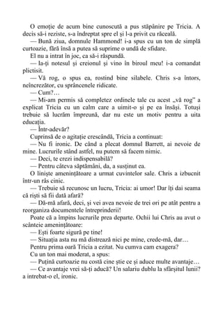 O emoție de acum bine cunoscută a pus stăpânire pe Tricia. A
decis să-i reziste, s-a îndreptat spre el și l-a privit cu răceală.
— Bună ziua, domnule Hammond! i-a spus cu un ton de simplă
curtoazie, fără însă a putea să suprime o undă de sfidare.
El nu a intrat în joc, ca să-i răspundă.
— Ia-ți notesul și creionul și vino în biroul meu! i-a comandat
plictisit.
— Vă rog, o spus ea, rostind bine silabele. Chris s-a întors,
neîncrezător, cu sprâncenele ridicate.
— Cum?…
— Mi-am permis să completez ordinele tale cu acest „vă rog” a
explicat Tricia cu un calm care a uimit-o și pe ea însăși. Totuși
trebuie să lucrăm împreună, dar nu este un motiv pentru a uita
educația.
— Într-adevăr?
Cuprinsă de o agitație crescândă, Tricia a continuat:
— Nu fi ironic. De când a plecat domnul Barrett, ai nevoie de
mine. Lucrurile stând astfel, nu putem să facem nimic.
— Deci, te crezi indispensabilă?
— Pentru câteva săptămâni, da, a susținut ea.
O liniște amenințătoare a urmat cuvintelor sale. Chris a izbucnit
într-un râs cinic.
— Trebuie să recunosc un lucru, Tricia: ai umor! Dar îți dai seama
că riști să fii dată afară?
— Dă-mă afară, deci, și vei avea nevoie de trei ori pe atât pentru a
reorganiza documentele întreprinderii!
Poate că a împins lucrurile prea departe. Ochii lui Chris au avut o
scânteie amenințătoare:
— Ești foarte sigură pe tine!
— Situația asta nu mă distrează nici pe mine, crede-mă, dar…
Pentru prima oară Tricia a ezitat. Nu cumva cam exagera?
Cu un ton mai moderat, a spus:
— Puțină curtoazie nu costă cine știe ce și aduce multe avantaje…
— Ce avantaje vrei să-ți aducă? Un salariu dublu la sfârșitul lunii?
a intrebat-o el, ironic.
 