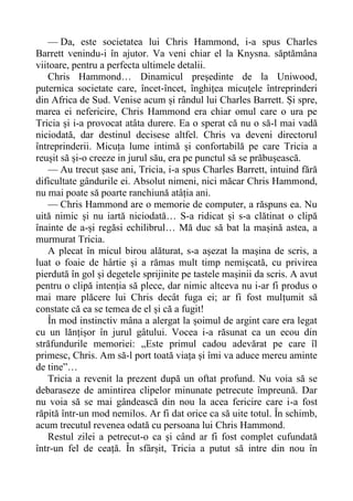 — Da, este societatea lui Chris Hammond, i-a spus Charles
Barrett venindu-i în ajutor. Va veni chiar el la Knysna. săptămâna
viitoare, pentru a perfecta ultimele detalii.
Chris Hammond… Dinamicul președinte de la Uniwood,
puternica societate care, încet-încet, înghițea micuțele întreprinderi
din Africa de Sud. Venise acum și rândul lui Charles Barrett. Și spre,
marea ei nefericire, Chris Hammond era chiar omul care o ura pe
Tricia și i-a provocat atâta durere. Ea o sperat că nu o să-l mai vadă
niciodată, dar destinul decisese altfel. Chris va deveni directorul
întreprinderii. Micuța lume intimă și confortabilă pe care Tricia a
reușit să și-o creeze in jurul său, era pe punctul să se prăbușească.
— Au trecut șase ani, Tricia, i-a spus Charles Barrett, intuind fără
dificultate gândurile ei. Absolut nimeni, nici măcar Chris Hammond,
nu mai poate să poarte ranchiună atâția ani.
— Chris Hammond are o memorie de computer, a răspuns ea. Nu
uită nimic și nu iartă niciodată… S-a ridicat și s-a clătinat o clipă
înainte de a-și regăsi echilibrul… Mă duc să bat la mașină astea, a
murmurat Tricia.
A plecat în micul birou alăturat, s-a așezat la mașina de scris, a
luat o foaie de hârtie și a rămas mult timp nemișcată, cu privirea
pierdută în gol și degetele sprijinite pe tastele mașinii da scris. A avut
pentru o clipă intenția să plece, dar nimic altceva nu i-ar fi produs o
mai mare plăcere lui Chris decât fuga ei; ar fi fost mulțumit să
constate că ea se temea de el și că a fugit!
În mod instinctiv mâna a alergat la șoimul de argint care era legat
cu un lănțișor în jurul gâtului. Vocea i-a răsunat ca un ecou din
străfundurile memoriei: „Este primul cadou adevărat pe care îl
primesc, Chris. Am să-l port toată viața și îmi va aduce mereu aminte
de tine”…
Tricia a revenit la prezent după un oftat profund. Nu voia să se
debaraseze de amintirea clipelor minunate petrecute împreună. Dar
nu voia să se mai gândească din nou la acea fericire care i-a fost
răpită într-un mod nemilos. Ar fi dat orice ca să uite totul. În schimb,
acum trecutul revenea odată cu persoana lui Chris Hammond.
Restul zilei a petrecut-o ca și când ar fi fost complet cufundată
într-un fel de ceață. În sfârșit, Tricia a putut să intre din nou în
 