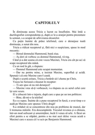 CAPITOLUL V
În dimineața aceea Tricia a lucrat cu însuflețire. Mai întâi a
dactilografiat corespondența și, după ce le-a aranjat pentru prezentare
la semnat, s-a ocupat de arhivizarea dosarelor.
Cu puțin înainte de prânz telefonul, care o deranjase toată
dimineața, a sunat din nou.
Tricia a ridicat receptorul și, fără nici o suspiciune, spuse in mod
mecanic:
— Biroul domnului Hammond, bună ziua.
— Aș dori să vorbesc cu domnul Hammond, vă rog.
Când și-a dat seama că este vocea Maxinei, Tricia era cât pe-aci să
scape receptorul din mână.
Cu un nod în gât, a răspuns:
— Domnul Hammond este ocupat momentan.
— Dar nu pentru mine, a insistat Maxine, superfluă și acidă.
Spuneți-i că este Maxine care-l caută.
După o scurtă ezitare, Tricia a hotărât să-l cheme pe Chris.
Vocea lui furioasă a răsunat în receptor:
— Ți-am spus să nu mă deranjezi!
— Maxine vrea să-ți vorbească, i-a răspuns ea cu aerul celui care
își cere scuze.
El a izbucnit într-o injurie, după care a spus pe un ton politicos:
— Bine, dă-mi-o la telefon!
Ea s-a supus. Înainte de a pune receptorul în furcă, o avut timp s-o
audă pe Maxine care spunea: Chris dragă!
S-a străduit să se concentreze din nou pe probleme de muncă, dar
îi tremurau mâinile. Era descumpănită. Trecutul revenea și o chinuia,
într-un mod sufocant și amenințător, încât îi venea să urle. A făcut un
efort pentru a se stăpâni, pentru a nu mai auzi deloc vocea acută a
Maxinei care o acuza că l-a ucis pe Benjamin Hammond.
 