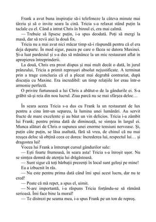 Frank a avut buna inspirație să-i telefoneze la câteva minute mai
târziu și să o invite seara la cină. Tricia s-a relaxat stând puțin la
taclale cu el. Când a intrat Chris în biroul ei, era mai calmă.
— Trebuie să lipsesc puțin, i-a spus deodată. Poți să mergi la
masă, dar să revii aici la două fix.
Tricia nu a mai avut nici măcar timp să-i răspundă pentru că el era
deja departe. În mod sigur, pauza pe care o făcea se datora Maxinei.
Și-a luat pardesiul și s-a dus să mănânce la un mic restaurant aflat in
apropierea întreprinderii.
La două, Chris era prost dispus și mai mult decât o dată, în jurul
prânzului, Tricia a primit reproșuri absolut nejustificate. A terminat
prin a trage concluzia că el a plecat mai degrabă contrariat, după
discuția cu Maxine. Era incredibil: un timp relațiile lor erau într-o
armonie perfectă.
O privire furtunoasă a lui Chris a abătut-o de la gândurile ei. S-a
grăbit să-și reia din nou lucrul. Ziua parcă nu se mai sfârșea deloc…
În seara aceea Tricia s-a dus cu Frank la un restaurant de lux
pentru a cina într-un separeu, la lumina unei lumânări. Au servit
fructe de mare excelente și au băut un vin delicios. Tricia i-a zâmbit
lui Frank; pentru prima dată de dimineață, se simțea în largul ei.
Munca alături de Chris o supunea unei enorme tensiuni nervoase. Și,
puțin câte puțin, se lăsa asaltată, fără să vrea, de chinul că nu mai
reușea deloc să obțină ceea ce dorea: încrederea lui, respectul lui… și
dragostea lui!
Vocea lui Frank a întrerupt cursul gândurilor sale:
— Ești foarte frumoasă, în seara asta! Tricia s-a înroșit ușor. Nu
se simțea demnă de atenția lui drăgăstoasă.
— Sunt sigur că toți bărbații prezenți în local sunt geloși pe mine!
Ea a izbucnit în râs.
— Nu este pentru prima dată când îmi spui acest lucru, dar nu te
cred!
— Poate că mă repet, a spus el, uimit.
— N-are importantă, i-a răspuns Tricia forțându-se să rămână
serioasă. Îmi face bine la moral!
— Te distrezi pe seama mea, i-a spus Frank pe un ton de reproș.
 