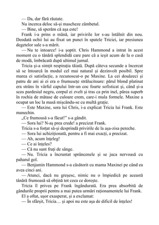 — Da, dar fără răutate.
Nu incerca deloc să-și mascheze zâmbetul.
— Bine, să sperăm că așa este!
Frank i-a prins o mână, iar privirile lor s-au întâlnit din nou.
Deodată ochii lui au fixat un punct în spatele Triciei, iar presiunea
degetelor sale s-a mărit.
— Nu te intoarce! i-a șoptit. Chris Hammond a intrat în acest
moment cu o tânără splendidă care pare că a ieșit acum de la o casă
de modă, îmbrăcată după ultimul jurnal.
Tricia și-a simțit respirația tăiată. După câteva secunde a încercat
să se întoarcă în modul cel mai natural și dezinvolt posibil. Spre
marea ei satisfacție, a recunoscut-o pe Maxine. La cei douăzeci și
patru de ani ai ei era o frumusețe strălucitoare: părul blond platinat
era strâns în vârful capului într-un coc foarte sofisticat și, când și-a
scos pardesiul negru, corpul ei zvelt și tras ca prin inel, părea superb
în rochia de mătase de culoare crem, care-i mula formele. Maxine a
ocupat un loc la masă mișcându-se cu multă grație.
— Este Maxine, sora lui Chris, i-a explicat Tricia lui Frank. Este
manechin.
„Ce frumoasă s-a făcut!” s-a gândit.
— Sora lui? N-aș prea crede! a precizat Frank.
Tricia s-a forțat să-și desprindă privirile de la așa-zisa pereche.
— Sora lui achiziționată, pentru a fi mai exacți, a precizat.
— Ah, acum înțeleg!
— Ce ai înțeles?
— Că nu sunt frați de sânge.
— Nu. Tricia a încruntat sprâncenele și se juca nervoasă cu
paharul gol.
— Benjamin Hammond s-a căsătorit cu mama Maxinei pe când ea
avea cinci ani.
— Atunci, dacă nu greșesc, nimic nu o împiedică pe această
tânără frumoasă să obțină tot ceea ce dorește.
Tricia îl privea pe Frank îngândurată. Era prea absorbită de
gândurile proprii pentru a mai putea urmări raționamentele lui Frank.
El a oftat, ușor exasperat, și a exclamat:
— În sfârșit, Tricia… și apoi nu este așa de dificil de înțeles!
 