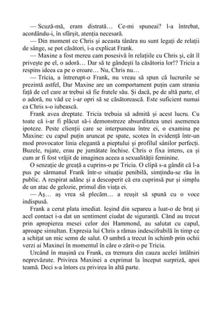 — Scuză-mă, eram distrată… Ce-mi spuneai? l-a întrebat,
acordându-i, în sfârșit, atenția necesară.
— Din moment ce Chris și aceasta tânăra nu sunt legați de relații
de sânge, se pot căsători, i-a explicat Frank.
— Maxine a fost mereu cam posesivă în relațiile cu Chris și, cât îl
privește pe el, o adoră… Dar să te gândești la căsătoria lor!? Tricia a
respins ideea ca pe o eroare… Nu, Chris nu…
— Tricia, a întrerupt-o Frank, nu vreau să spun că lucrurile se
prezintă astfel, Dar Maxine are un comportament puțin cam straniu
față de cel care ar trebui să fie fratele său. Și dacă, pe de altă parte, el
o adoră, nu văd ce i-ar opri să se căsătorească. Este suficient numai
ca Chris s-o iubească.
Frank avea dreptate. Tricia trebuia să admită și acest lucru. Cu
toate că i-ar fi plăcut să-i demonstreze absurditatea unei asemenea
ipoteze. Peste clienții care se interpuneau între ei, o examina pe
Maxine: cu capul puțin aruncat pe spate, scotea în evidență într-un
mod provocator linia elegantă a pieptului și profilul sânilor perfecți.
Buzele, rujate, erau pe jumătate închise. Chris o fixa intens, ca și
cum ar fi fost vrăjit de imaginea aceea a sexualității feminine.
O senzație de greață a cuprins-o pe Tricia. O clipă s-a gândit că l-a
pus pe sărmanul Frank într-o situație penibilă, simțindu-se rău în
public. A respirat adânc și a descoperit că era cuprinsă pur și simplu
de un atac de gelozie, primul din viața ei.
— Aș… aș vrea să plecăm… a reușit să spună cu o voce
indispusă.
Frank a cerut plata imediat. Ieșind din separeu a luat-o de braț și
acel contact i-a dat un sentiment ciudat de siguranță. Cănd au trecut
prin apropierea mesei celor doi Hammond, au salutat cu capul,
aproape simultan. Expresia lui Chris a rămas indescifrabilă în timp ce
a schițat un mic semn de salut. O umbră a trecut în schimb prin ochii
verzi ai Maxinei în momentul în căre o zărit-o pe Tricia.
Urcând în mașină cu Frank, ea tremura din cauza acelei întâlniri
neprevăzute. Privirea Maxinei a exprimat la început surpriză, apoi
teamă. Deci s-a întors cu privirea în altă parte.
 